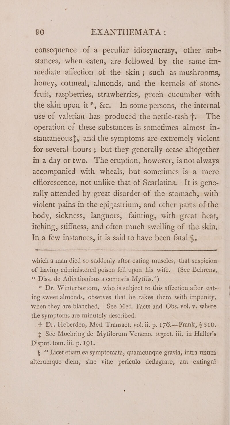 consequence of a peculiar idiosyncrasy, other sub- stances, when eaten, are followed by the same im- mediate affection of the skin; such as mushrooms, honey, oatmeal, almonds, and the kernels of stone- fruit, raspberries, strawberries, green cucumber with the skin upon it*, &amp;c. In some persons, the internal use of valerian has produced the nettle-rash +. The operation of these substances is sometimes almost in- stantaneous{, and the symptoms are extremely violent for several hours ; but they generally cease altogether ma day ortwo. The eruption, however, is not always accompanied with wheals, but sometimes is a mere efflorescence, not unlike that of Scarlatina. It is gene- rally attended by great disorder of the stomach, with violent pains in the epigastrium, and other parts of the body, sickness, languors, fainting, with great heat, itching, stiffness, and often much swelling of the skin. In a few instances, it is said to have been fatal §. which a man died so suddenly after eating muscles, that suspicion of having administered poison fell upon his wife. (See Behrens, “* Diss, de Affectionibus a comestis Mytilis.’’) * Dr. Winterbottom, who is subject to this affection after eat. ing sweet almonds, observes that he takes them with impunity, when they are blanched. See Med. Facts and Obs. vol. v. where the symptoms are minutely described. + Dr. Heberden, Med. Transact. vol. ii. p. 176.—Frank, § 310, + See Moehring de Mytiloram Veneno. egrot. iii, in Haller’s Disput. tom. iii. p. 191. § “ Licet etiam ea symptomata, quamcunque gravia, intra unum alterumque diem, sine vite periculo deflagrare, aut extingui