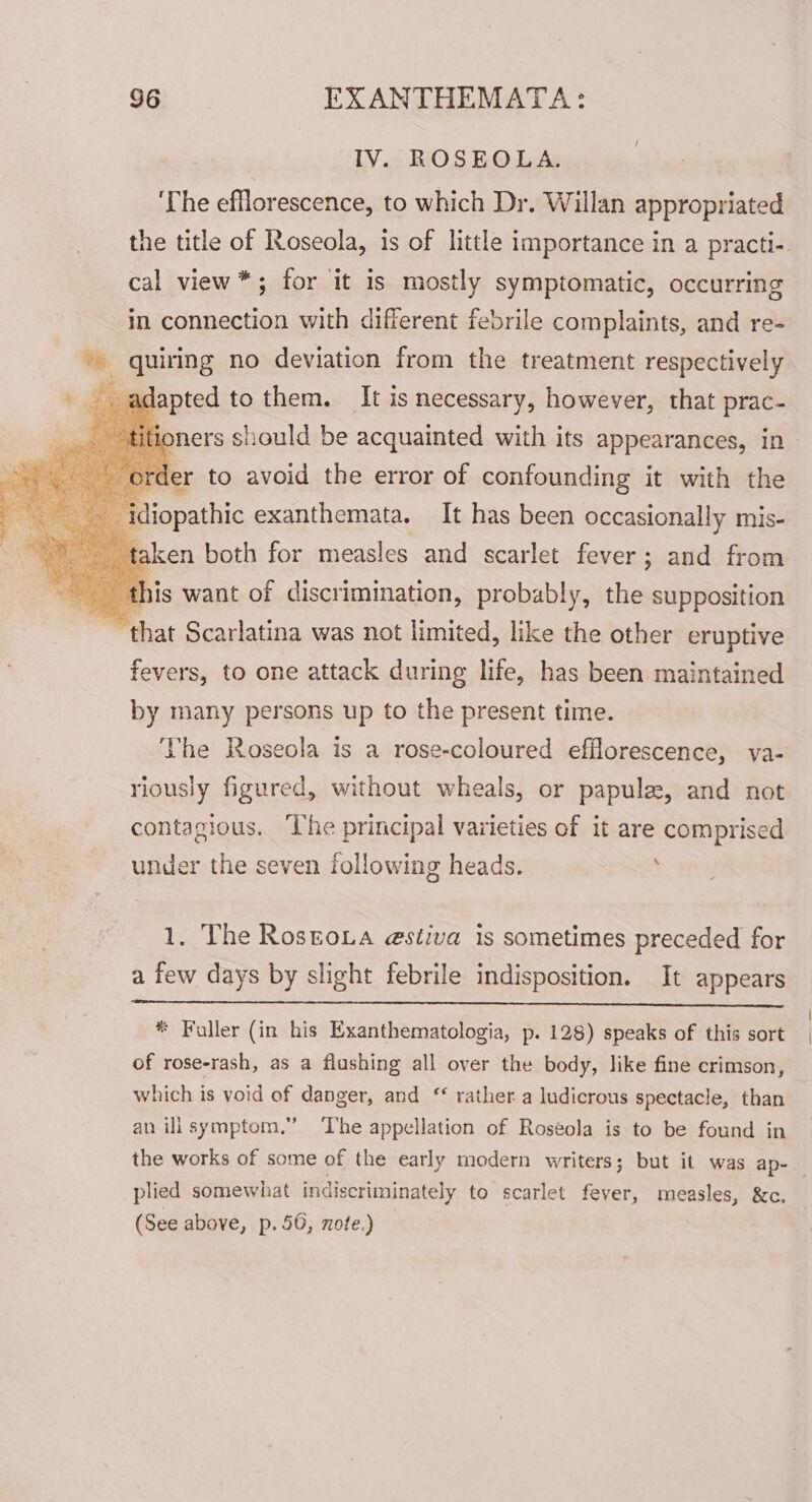 IV. ROSEOLA. ‘The efflorescence, to which Dr. Willan appropriated the title of Roseola, is of little importance in a practi- cal view*; for it is mostly symptomatic, occurring in connection with different febrile complaints, and re- quiring no deviation from the treatment respectively adapted to them, It is necessary, however, that prac- joners should be acquainted with its appearances, in der to avoid the error of confounding it with the ‘idiopathic exanthemata. It has been occasionally mis- taken both for measles and scarlet fever; and from this want of discrimination, probably, the supposition ~~ that Scarlatina was not limited, like the other eruptive fevers, to one attack during life, has been maintained by many persons up to the present time. The Roseola is a rose-coloured efflorescence, va- riously figured, without wheals, or papule, and not contagious. ‘The principal varieties of it are comprised under the seven following heads. ' 1, The Rostoua estiva is sometimes preceded for a few days by slight febrile indisposition. It appears * Faller (in his Exanthematologia, p. 128) speaks of this sort of rose-rash, as a flushing all over the body, like fine crimson, which is void of danger, and ‘* rather a ludicrous spectacle, than an ilisymptom,” ‘The appellation of Roséola is to be found in the works of some of the early modern writers; but it was ap- 3 plied somewhat indiscriminately to scarlet fever, measles, &amp;c, (See above, p. 50, note.)