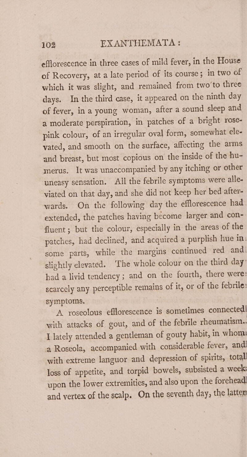 efflorescence in three cases of mild fever, in the House of Recovery, at a late period of its course; in two of which it was slight, and remained from two’to three days. In the third case, it appeared on the ninth day of fever, in a young woman, after a sound sleep and a moderate perspiration, in patches of a bright rose- pink colour, of an irregular oval form, somewhat ele- vated, and smooth on the surface, affecting the arms and breast, but most copious on the inside of the hu- merus. It was unaccompanied by any itching or other uneasy sensation. All the febrile symptoms were alle- viated on that day, and she did not keep her bed after- wards. On the following day the efflorescence had. extended, the patches having become larger and con- fluent; but the colour, especially in the areas of the patches, had declined, and acquired a purplish hue ta: some parts, while the margins continued red and. slightly elevated. ‘The whole colour on the third day’ had a livid tendency; and on the fourth, there were: scarcely any perceptible remains of it, or of the febrile: symptoms. | | A roseolous efflorescence is sometimes connected! with attacks of gout, and of the febrile rheumatism.. I lately attended a gentleman of gouty habit, in whom a Roseola, accompanied with considerable fever, andi with extreme languor and depression of spirits, totall loss of appetite, and torpid bowels, subsisted a week: upon the lower extremities, and also upon the forehead and vertex of the scalp. On the seventh day, the latter