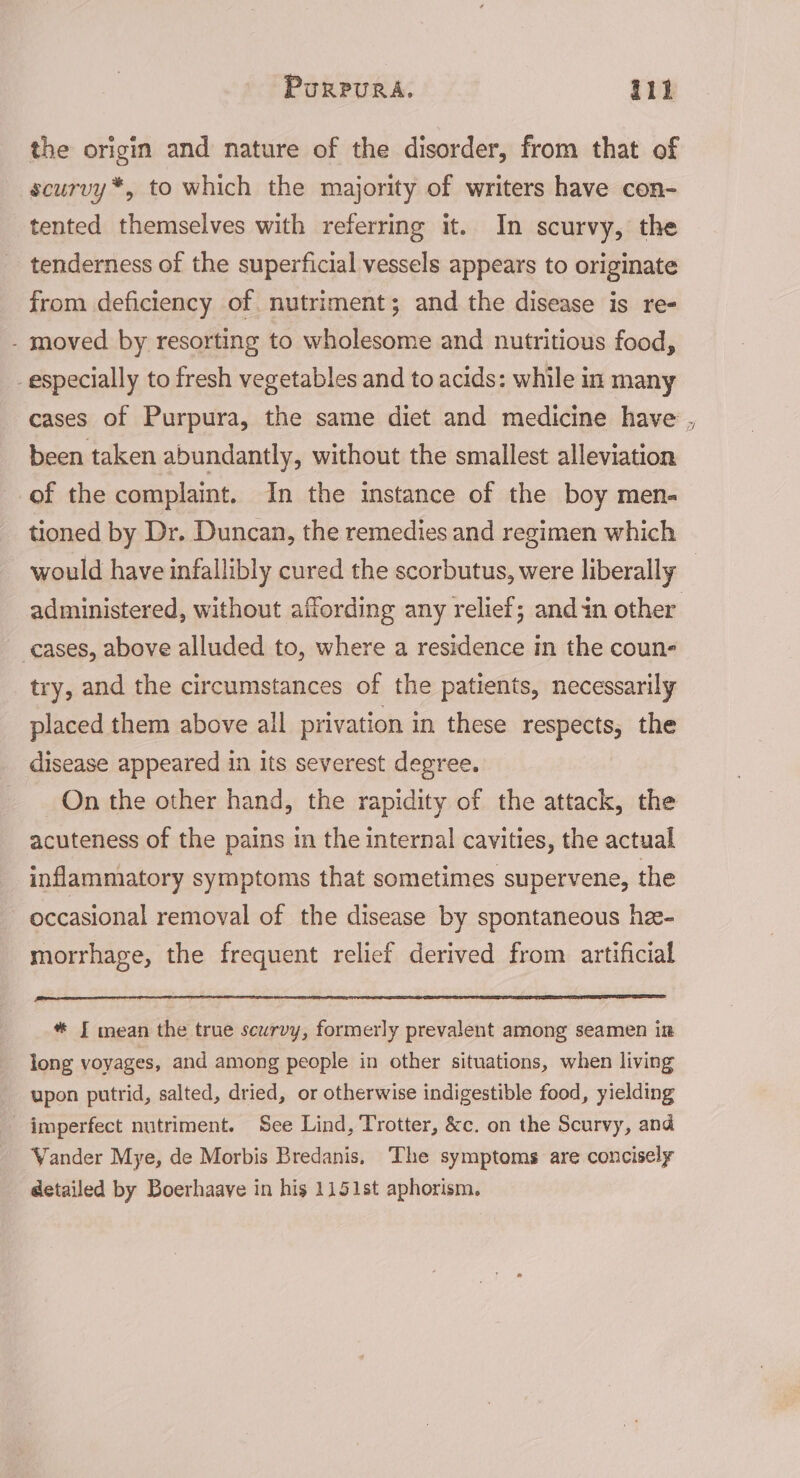 the origin and nature of the disorder, from that of scurvy *, to which the majority of writers have con- tented themselves with referring it. In scurvy, the tenderness of the superficial vessels appears to originate from deficiency of. nutriment; and the disease is re- - moved by resorting to wholesome and nutritious food, _especially to fresh vegetables and to acids: while in many been taken abundantly, without the smallest alleviation of the complaint. In the instance of the boy men- tioned by Dr. Duncan, the remedies and regimen which cases, above alluded to, where a residence in the coun- try, and the circumstances of the patients, necessarily placed them above all privation in these respects, the disease appeared in its severest degree. On the other hand, the rapidity of the attack, the acuteness of the pains in the internal cavities, the actual inflammatory symptoms that sometimes supervene, the occasional removal of the disease by spontaneous hee- morrhage, the frequent relief derived from artificial * J mean the true scurvy, formerly prevalent among seamen in long voyages, and among people in other situations, when living upon putrid, salted, dried, or otherwise indigestible food, yielding imperfect nutriment. See Lind, Trotter, &amp;c. on the Scurvy, and Yander Mye, de Morbis Bredanis, The symptoms are concisely detailed by Boerhaave in his 1151st aphorism. S