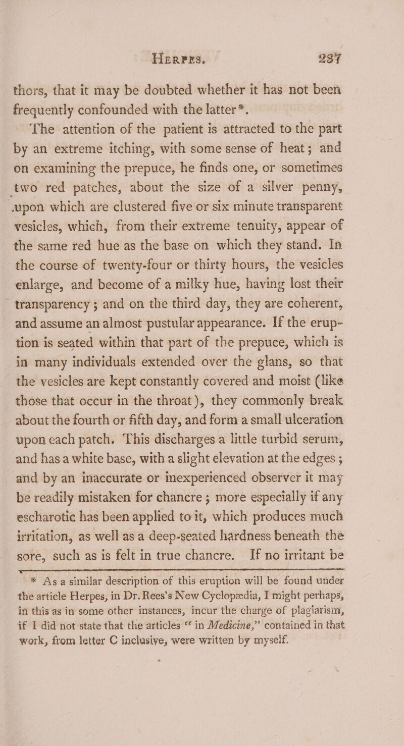 thors, that it may be doubted whether it has not been frequently confounded with the latter*. The attention of the patient is attracted to the part by an extreme itching, with some sense of heat; and on examining the prepuce, he finds one, or sometimes two red patches, about the size of a silver penny, ‘upon which are clustered five or six minute transparent vesicles, which, from their extreme tenuity, appear of the same red hue as the base on which they stand. In the course of twenty-four or thirty hours, the vesicles enlarge, and become of a milky hue, having lost their transparency ; and on the third day, they are coherent, and assume an almost pustular appearance. If the erup- tion is seated within that part of the prepuce, which is in many individuals extended over the glans, so that the vesicles are kept constantly covered and moist (like those that occur in the throat), they commonly break about the fourth or fifth day, and form a small ulceration upon each patch. This discharges a little turbid serum, and has a white base, with a slight elevation at the edges ; and by an inaccurate or inexperienced observer it may be readily mistaken for chancre ; more especially if any escharotic has been applied toit, which produces much irritation, as well as a deep-seated hardness beneath the gore, such as is felt in true chancre. If no irritant be * Asa similar description of this eruption will be found under the article Herpes, in Dr. Rees’s New Cyclopzedia, I might perhaps, in this as in some other instances, incur the charge of plagiarism, if I did not state that the articles “ in Medicine,” contained in that work, from letter C inclusive, were written by myself.