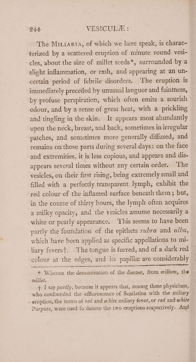 24.4: VESICULE : The Mrxiaria, of which we here speak, is charac- terized by a scattered eruption of minute round vesi- cles, about the size of millet seeds*, surrounded by a slight inflammation, or rash, and appearing at an un- certain period of febrile disorders. ‘The eruption is immediately preceded by unusual languor and faintness, by profuse perspiration, which often emits a sourish odour, and by a sense of great heat, with a prickling and tingling in the skin. It appears most abundantly upon the neck, breast, and back, sometimes in irregular patches, and sometimes more generally diffused, and remains on those parts during several days: on the face and extremities, it is less copious, and appears and dis- appears several times without any certain order. The vesicles, on their first rising, being extremely small and filled with a perfectly transparent lymph, exhibit the red colour of the inflamed surface beneath them ; but, in the course of thirty hours, the lymph often acquires a milky opacity, and the vesicles assume necessarily a white or pearly appearance. ‘Lhis seems to have been partly the foundation of the epithets rubra and alba, which have been applied as specific appellations to mi- liary feverst. The tongue is furred, and of a dark red colour at the edges, and its papillz are considerably 1S es a Na eae aR * Whence the denomination of the disease, from milium, the millet. + I say partly, because it appears that, among those physicians, who confounded the efflorescence of Scarlatina with the miliary _ eruption, the terms of red and white miliary fever, or red and white Purpura, were used to denote the two eruptions respectively. And