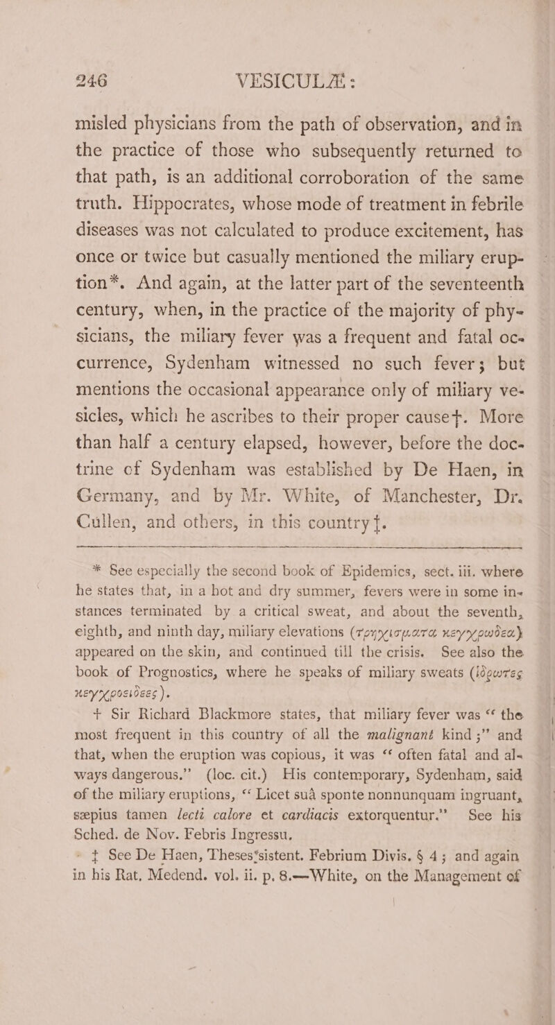 misled physicians from the path of observation, and in the practice of those who subsequently returned to that path, is an additional corroboration of the same truth. Hippocrates, whose mode of treatment in febrile diseases was not calculated to produce excitement, has once or twice but casually mentioned the miliary erup- tion*. And again, at the latter part of the seventeenth century, when, in the practice of the majority of phy- sicians, the miliary fever was a frequent and fatal oc. currence, Sydenham witnessed no such fever; but mentions the occasional appearance only of miliary ve- sicles, which he ascribes to their proper cause. More than half a century elapsed, however, before the doc- trine cf Sydenham was established by De Haen, in Germany, and by Mr. White, of Manchester, Dr. Cullen, and others, in this country {. * See especially the second book of Epidemics, sect. iii. where he states that, in a hot and dry summer, fevers were in some in- stances terminated by a critical sweat, and about the seventh, eighth, and ninth day, miliary elevations (reyyicpara neyypwdex} appeared on the skin, and continued till the crisis. See also the book of Prognostics, where he speaks of miliary sweats (idowre¢ neyrposioecs ). + Sir Richard Blackmore states, that miliary fever was “ the most frequent in this country of all the malignant kind ;” and that, when the eruption was copious, it was ‘* often fatal and al- ways dangerous.” (loc. cit.) His contemporary, Sydenham, said of the miliary eruptions, “‘ Licet sua sponte nonnunquam ingruant, seepius tamen lectz calore et cardiacis extorquentur.” See his Sched. de Nov. Febris Ingressu, t See De Haen, Theses‘sistent. Febrium Divis. § 4; and again in his Rat, Medend. vol. ii. p. 8.—-White, on the Management of