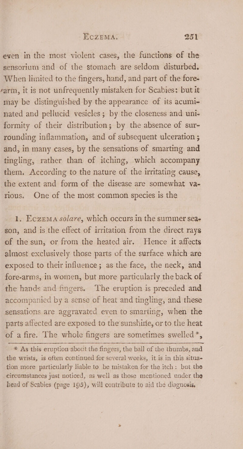 even in the most violent cases, the functions of the sensorium and of the stomach are seldom disturbed. When limited to the fingers, hand, and part of the fore- sarm, it is not unfrequently mistaken for Scabies: but it may be distinguished by the appearance of its acumi- nated and pellucid vesicles; by the closeness and uni- formity of their distribution; by the absence of sur- rounding inflammation, and of subsequent ulceration ; and, in many cases, by the sensations of smarting and tingling, rather than of itching, which accompany them. According to the nature of the irritating cause, the extent and form of the disease are somewhat va- rious, One of the most common species is the 1. Eczema solare, which occurs in the summer seae son, and is the effect of irritation from the direct rays of the sun, or from the heated air. Hence it affects almost exclusively those parts of the surface which are exposed to their influence; as the face, the neck, and fore-arms, in women, but more particularly the back of the hands and fingers. The eruption is preceded and accompanied by a sense of heat and tingling, and these sensations are aggravated even to smarting, when the parts affected are exposed to the sunshirle, or to the heat of a fire. The whole fingers are sometimes swelled *, * As this eruption about the fingers, the ball of the thumbs, aM the wrists, is often continued for several weeks, it is in this situae tion more particularly liable to be mistaken for the itch: but the circumstances just noticed, as well as those mentioned under the head of Scabies (page 195), will contribute to aid the diagnosis,