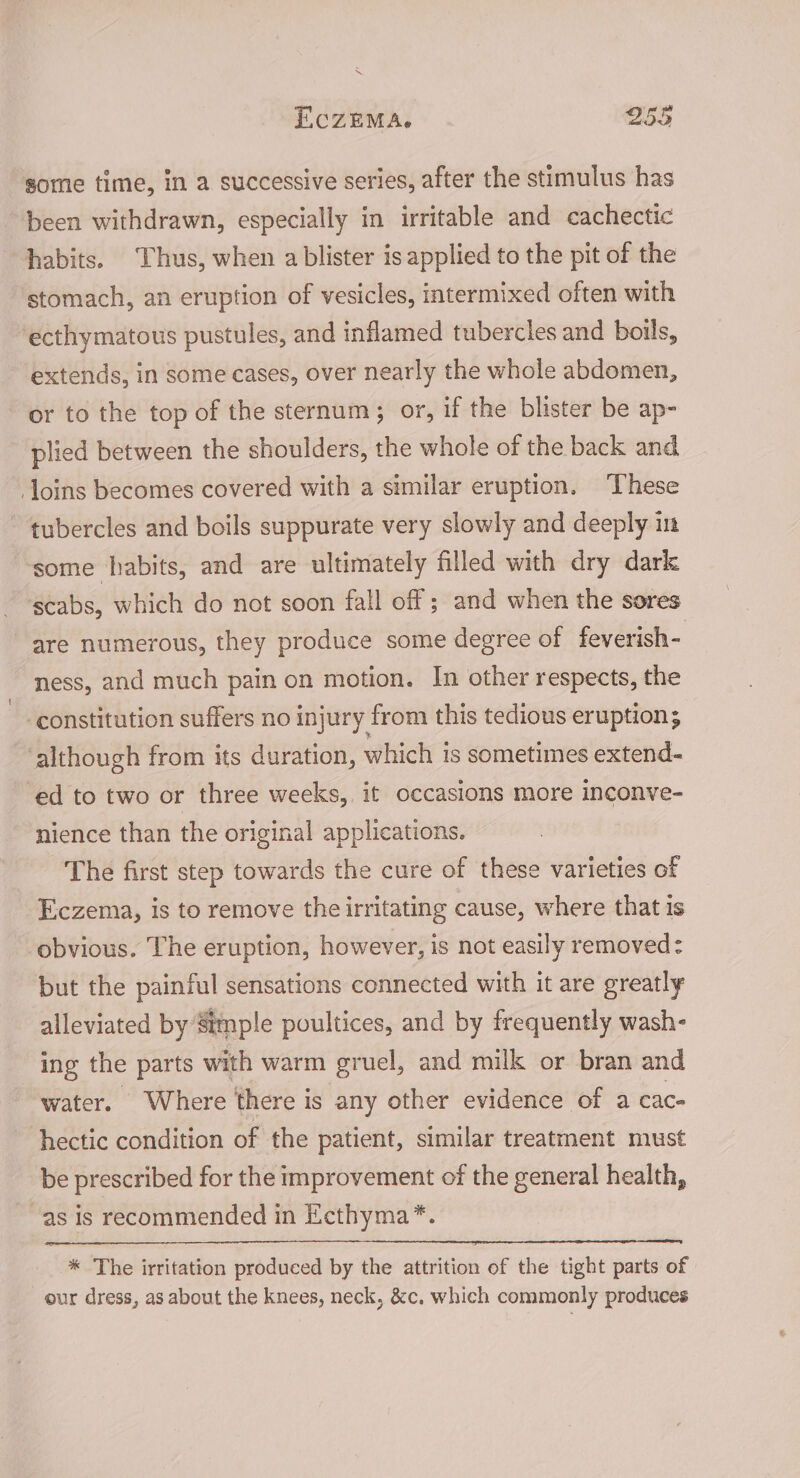 ~ ECZEMA. 255 some time, in a successive series, after the stimulus has been withdrawn, especially in irritable and cachectic habits. Thus, when a blister is applied to the pit of the stomach, an eruption of vesicles, intermixed often with ecthymatous pustules, and inflamed tubercles and boils, extends, in some cases, over nearly the whole abdomen, or to the top of the sternum; or, if the blister be ap- plied between the shoulders, the whole of the back and loins becomes covered with a similar eruption. ‘These tubercles and boils suppurate very slowly and deeply in ‘some habits, and are ultimately filled with dry dark scabs, which do not soon fall off ; and when the sores are numerous, they produce some degree of feverish- ness, and much pain on motion. In other respects, the constitution suffers no injury from this tedious eruption; ‘although from its duration, which is sometimes extend- ed to two or three weeks, it occasions more inconve- nience than the original applications. The first step towards the cure of these varieties of Eczema, is to remove the irritating cause, where that is obvious. The eruption, however, is not easily removed: but the painful sensations connected with it are greatly alleviated by Simple poultices, and by frequently wash- ing the parts with warm gruel, and milk or bran and “water. Where there is any other evidence of a cac- hectic condition of the patient, similar treatment must be prescribed for the improvement of the general health, as is recommended in Ecthyma*. * The irritation produced by the attrition of the tight parts of our dress, as about the knees, neck, &amp;c. which commonly produces