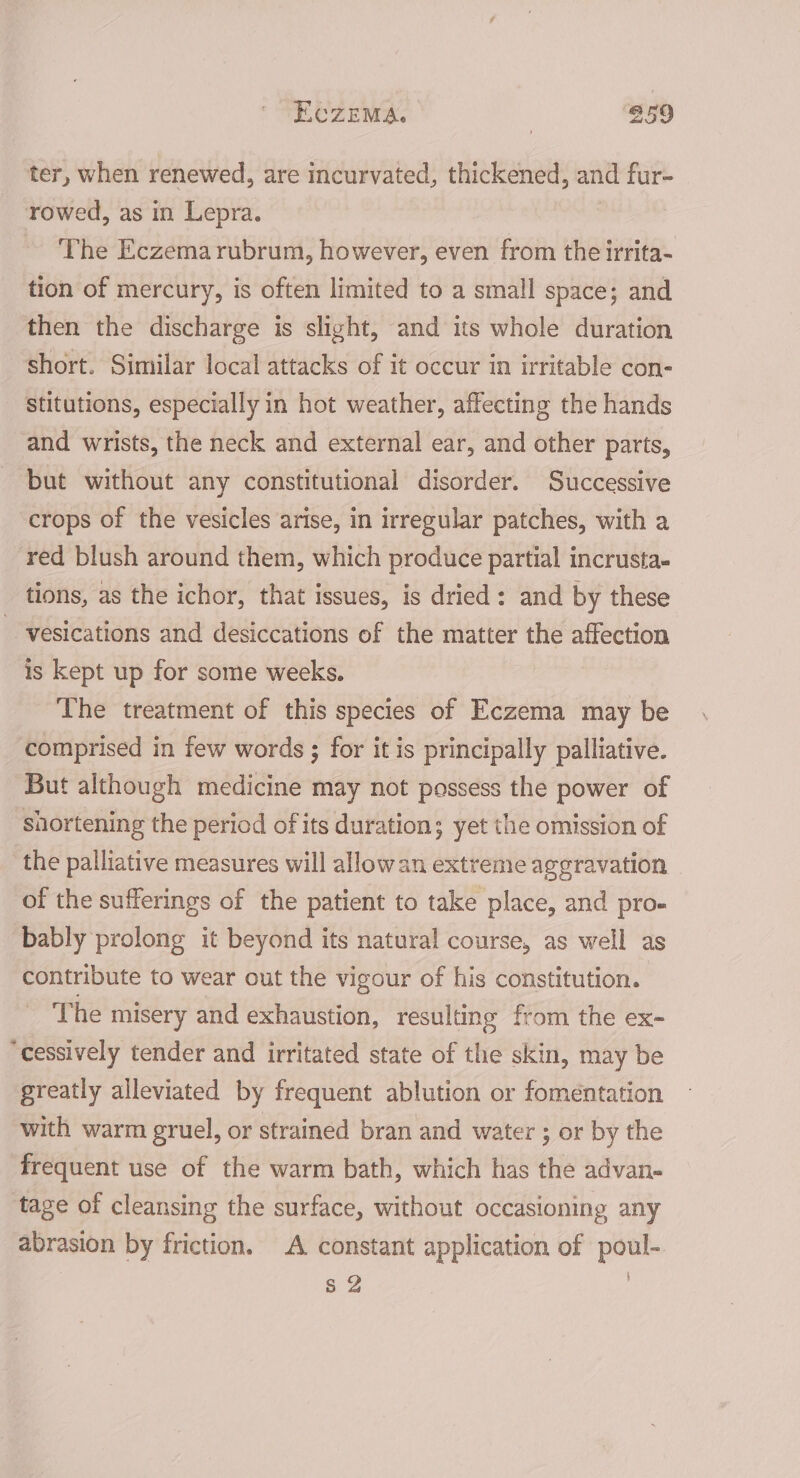 ter, when renewed, are incurvated, thickened, and fur- rowed, as in Lepra. The Eczema rubrum, however, even from the irrita- tion of mercury, is often limited to a small space; and then the discharge is slight, and its whole duration short. Similar local attacks of it occur in irritable con- stitutions, especially in hot weather, affecting the hands and wrists, the neck and external ear, and other parts, but without any constitutional disorder. Successive crops of the vesicles arise, in irregular patches, with a red blush around them, which produce partial incrusta- tions, as the ichor, that issues, is dried: and by these --vesications and desiccations of the matter the affection is kept up for some weeks. The treatment of this species of Eczema may be comprised in few words ; for it is principally palliative. But although medicine may not possess the power of shortening the period of its duration; yet the omission of the palliative measures will allow an extreme aggravation of the sufferings of the patient to take place, and pro- bably prolong it beyond its natural course, as well as contribute to wear out the vigour of his constitution. The misery and exhaustion, resulting from the ex- “cessively tender and irritated state of the skin, may be greatly alleviated by frequent ablution or fomentation with warm gruel, or strained bran and water ; or by the frequent use of the warm bath, which has the advan- tage of cleansing the surface, without occasioning any abrasion by friction. A constant application of poul- s 2