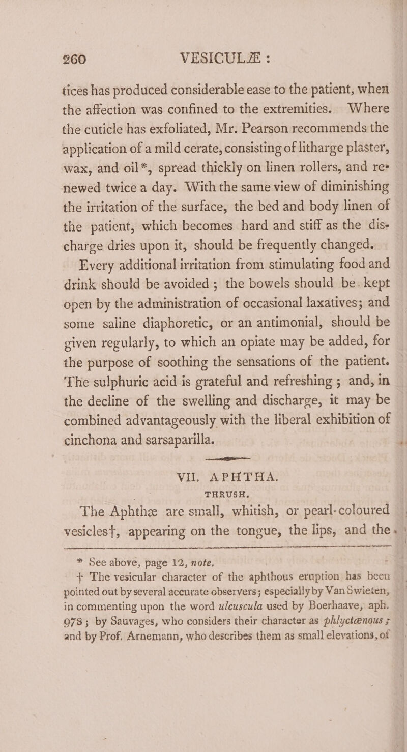 tices has produced considerable ease to the patient, when the affection was confined to the extremities. Where the cuticle has exfoliated, Mr. Pearson recommends the application of a mild cerate, consisting of litharge plaster, wax, and oil*, spread thickly on linen rollers, and re- newed twice a day. With the same view of diminishing the irritation of the surface, the bed and body linen of the patient, which becomes hard and stiff as the dis- charge dries upon it, should be frequently changed. Every additional irritation from stimulating food and drink should be avoided ; the bowels should be. kept open by the administration of occasional laxatives; and some saline diaphoretic, or an antimonial, should be given regularly, to which an opiate may be added, for the purpose of soothing the sensations of the patient. The sulphuric acid is grateful and refreshing ; and, in the decline of the swelling and discharge, 1t may be combined advantageously with the liberal exhibition of cinchona and sarsaparilla. ‘ VI. APHTHA. THRUSH. The Aphthee are small, whitish, or pearl-coloured vesicles}, appearing on the tongue, the lips, and the. | * See above, page 12, note. + The vesicular character of the aphthous eruption has been pointed out by several accurate observers; especially by Van Swieten, in commenting upon the word uwleuscula used by Boerhaave, aph. 978; by Sauvages, who considers their character as ph/yctenous ; and by Prof. Arnemann, who describes them as small elevations, of