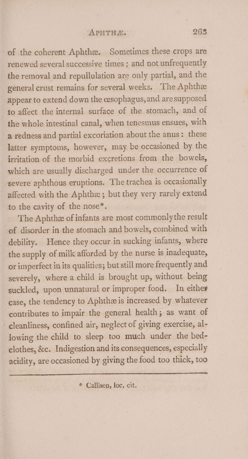 of the coherent Aphthe. Sometimes these crops are renewed several successive times ; and not unfrequently the removal and repullulation are only partial, and the general crust remains for several weeks, The Aphthee appear to extend down the cesophagus, and aresupposed to affect the internal surface of the stomach, and of the whole intestinal canal, when tenesmus ensues, with a redness and partial excoriation about the anus: these latter symptoms, however, may. be occasioned by the irritation of the morbid excretions from the bowels, which are usually discharged under the occurrence of severe aphthous eruptions. The trachea is occasionally ~ affected with the Aphthe ; but they very rarely extend to the cavity of the nose*. The Aphthze of infants are most commonly the result of disorder in the stomach and bowels, combined with debility. Hence they occur in sucking infants, where the supply of milk afforded by the nurse is inadequate, or imperfect in its qualities; but still more frequently and severely, where a child is brought up, without. being suckled, upon unnatural or improper food. In either case, the tendency to Aphthz is increased by whatever contributes to impair the general health; as want of - cleanliness, confined air, neglect of giving exercise, al- lowing the child to sleep too much under the bed- clothes, &amp;c. Indigestion and its consequences, especially acidity, are occasioned by giving the food too thick, too on RD * Callisen, loc. cit.