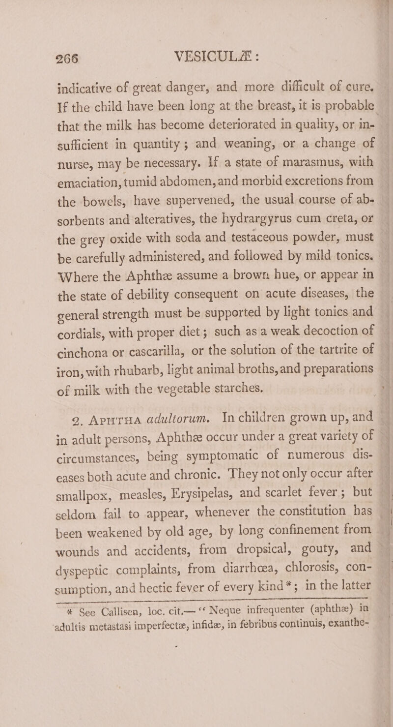 indicative of great danger, and more difficult of cure. that the milk has become deteriorated in quality, or in- sufficient in quantity; and weaning, or a change of nurse, may be necessary. If a state of marasmus, with emaciation, tumid abdomen, and morbid excretions from the bowels, have supervened, the usual course of ab- sorbents and alteratives, the hydrargyrus cum creta, or the grey oxide with soda and testaceous powder, must Where the Aphthz assume a brown hue, or appear in the state of debility consequent on acute diseases, the general strength must be supported by light tonics and cordials, with proper diet; such as a weak decoction of cinchona or cascarilla, or the solution of the tartrite of iron, with rhubarb, light animal broths, and preparations of milk with the vegetable starches. in adult persons, Aphthe: occur under a great variety of circumstances, being symptomatic of numerous dis- smallpox, measles, Erysipelas, and scarlet fever; but been weakened by old age, by long confinement from dyspeptic complaints, from diarrhoea, chlorosis, con- sumption, and hectic fever of every kind”; in the latter OC eae SE en eee YERST TET agih a GR a ee? ee * See Callisen, loc. cit.— ‘‘ Neque infrequenter (aphthee) in ‘adultis metastasi imperfecte, infide, in febribus continuis, exanthe-