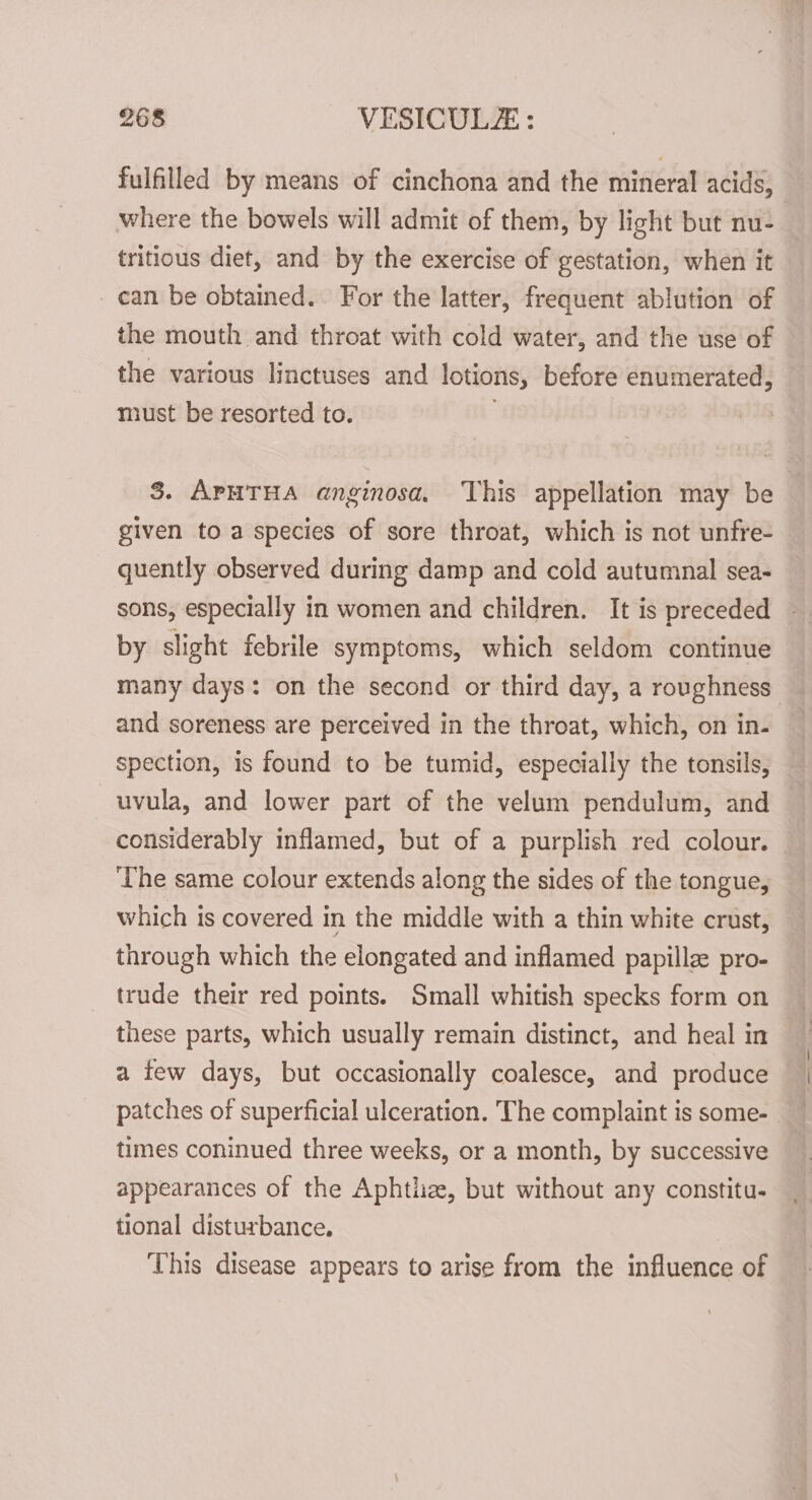 fulfilled by means of cinchona and the mineral acids, where the bowels will admit of them, by light but nu- tritious diet, and by the exercise of gestation, when it can be obtained. For the latter, frequent ablution of the mouth and throat with cold water, and the use of the various linctuses and lotions, before enumerated, must be resorted to. | 8. APHTHA anginosa. This appellation may be given to a species of sore throat, which is not unfre- quently observed during damp and cold autumnal sea- sons, especially in women and children. It is preceded by slight febrile symptoms, which seldom continue many days: on the second or third day, a roughness and soreness are perceived in the throat, which, on in- spection, is found to be tumid, especially the tonsils, —uvula, and lower part of the velum pendulum, and considerably inflamed, but of a purplish red colour. © ‘The same colour extends along the sides of the tongue, which is covered in the middle with a thin white crust, through which the elongated and inflamed papille pro- trude their red points. Small whitish specks form on these parts, which usually remain distinct, and heal in a few days, but occasionally coalesce, and produce patches of superficial ulceration. The complaint is some- times coninued three weeks, or a month, by successive appearances of the Aphtliz, but without any constitu. tional disturbance. This disease appears to arise from the influence of