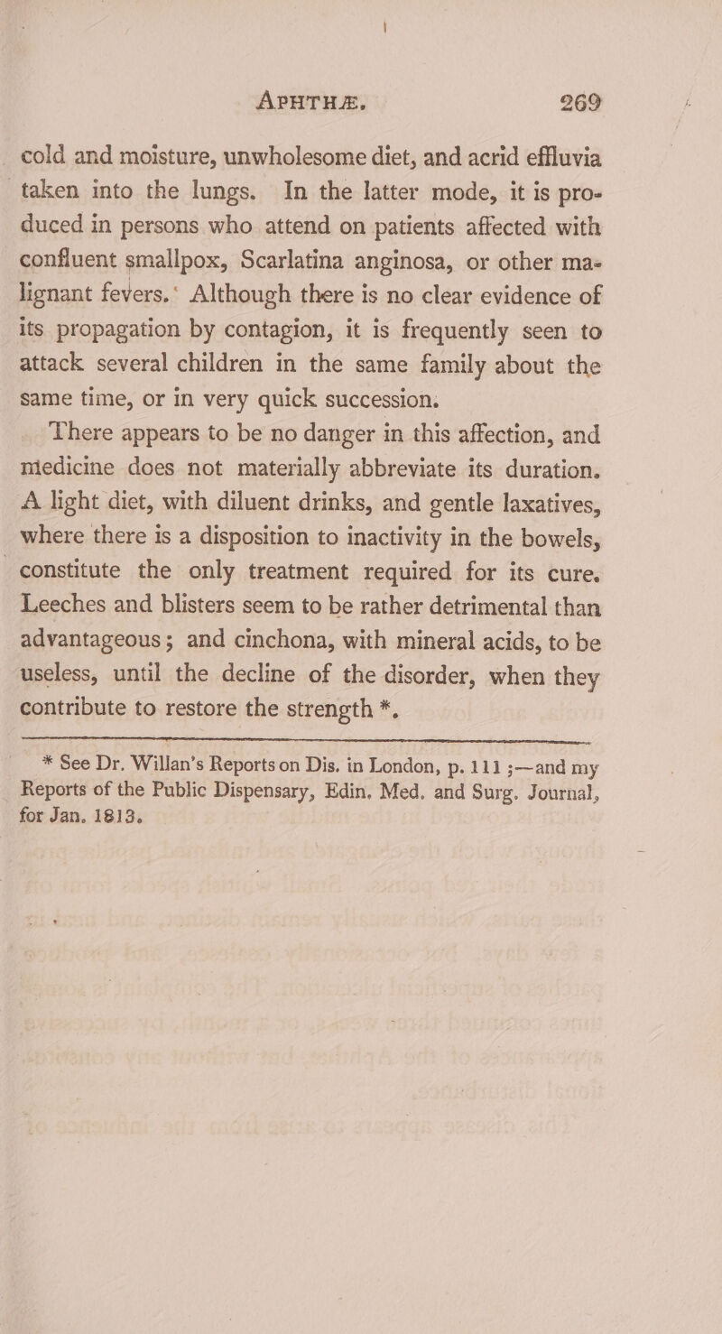 _ cold and moisture, unwholesome diet, and acrid effluvia taken into the lungs. In the latter mode, it is pro- duced in persons who attend on patients affected with confluent smallpox, Scarlatina anginosa, or other mas lignant fevers.‘ Although there is no clear evidence of its propagation by contagion, it is frequently seen to attack several children in the same family about the same time, or In very quick succession. There appears to be no danger in this affection, and miedicine does not materially abbreviate its duration. A light diet, with diluent drinks, and gentle laxatives, where there is a disposition to inactivity in the bowels, constitute the only treatment required for its cure. Leeches and blisters seem to be rather detrimental than advantageous; and cinchona, with mineral acids, to be useless, until the decline of the disorder, when they contribute to restore the strength *, * See Dr. Willan’s Reports on Dis, in London, p. 111 ;—and my Reports of the Public Dispensary, Edin, Med. and Surg. Journal, for Jan. 1813.