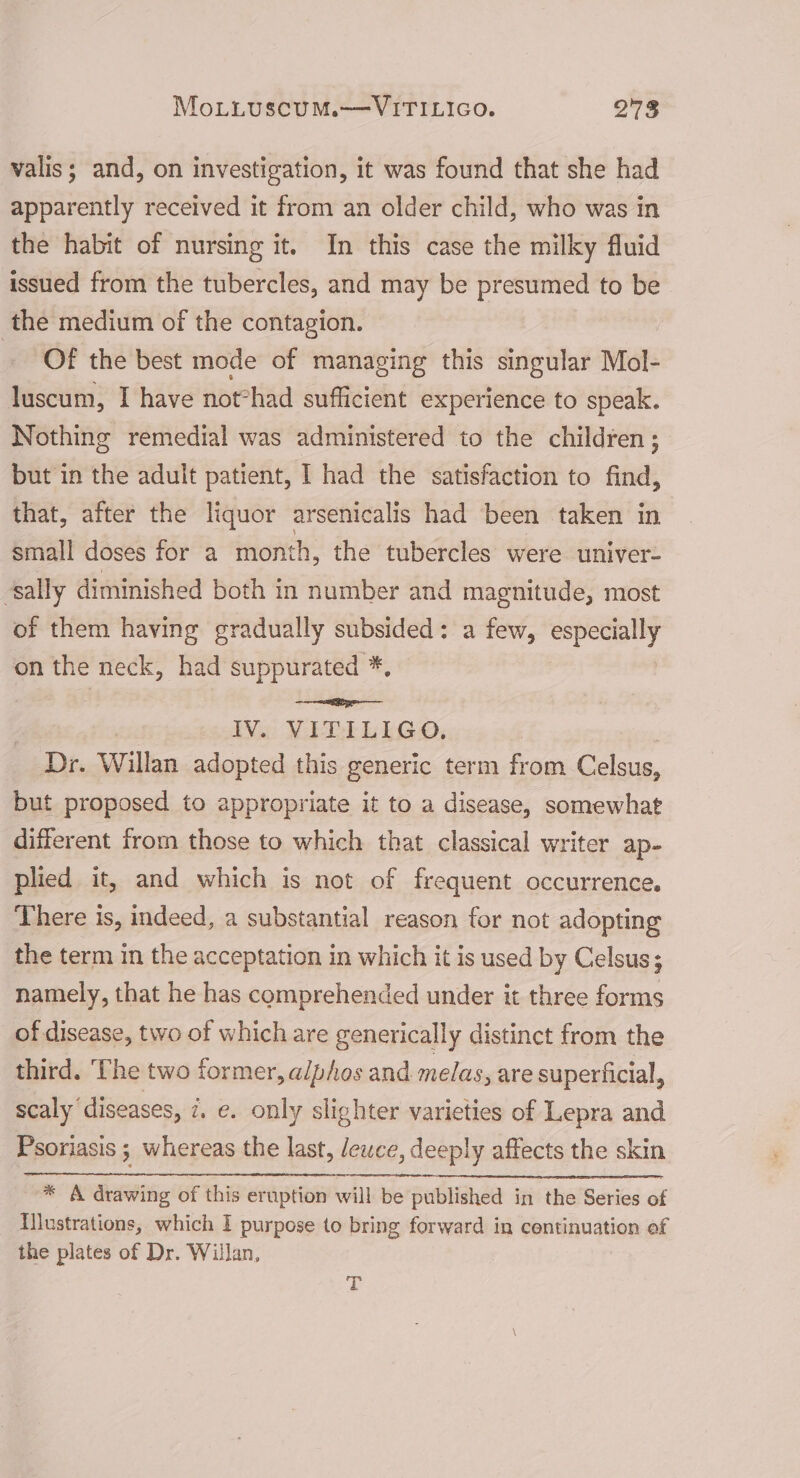 MoLLuscuM.——VITILIGO. Mk valis; and, on investigation, it was found that she had apparently received it from an older child, who was in the habit of nursing it. In this case the milky fluid issued from the tubercles, and may be presumed to be the medium of the contagion. Of the best mode of managing this singular Mol- luscum, I have not°had sufficient experience to speak. Nothing remedial was administered to the children ; but in the adult patient, I had the satisfaction to find, that, after the liquor arsenicalis had been taken in small doses for a month, the tubercles were univer- “sally diminished both in number and magnitude, most of them having gradually subsided: a few, especially on the neck, had suppurated *, =e IV. VITILIGO. , _ Dr. Willan adopted this generic term from Celsus, but proposed to appropriate it to a disease, somewhat different from those to which that classical writer ap- plied it, and which is not of frequent occurrence. There is, indeed, a substantial reason for not adopting the term in the acceptation in which it is used by Celsus; namely, that he has comprehended under it three forms of disease, two of which are generically distinct from the third. The two former, alphos and melas, are superficial, scaly diseases, i. e. only slighter varieties of Lepra and Psoriasis ; whereas the last, Jewce, deeply affects the skin * A drawing of this eruption will be published in the Series of Illustrations, which I purpose to bring forward in continuation of the plates of Dr. Willan, T