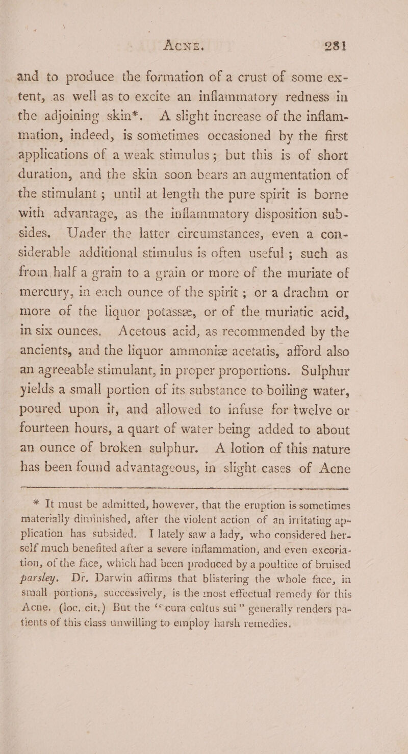 and to produce the formation of a crust of some ex-~ tent, as well as to excite an inflammatory redness in the adjoining skin*. A slight increase of the inflam- mation, indeed, is sometimes occasioned by the first applications of a weak stimulus; but this is of short | duration, and the skin soon bears an augmentation of the stimulant ; until at length the pure spirit is borne with advantage, as the inflammatory disposition sub- sides. Under the latter circumstances, even a con- siderable additional stimulus is often useful; such as from half a grain to a grain or more of the muriate of mercury, in each ounce of the spirit ; or a drachm or more of the liquor potassee, or of the muriatic acid, in six ounces. Acetous acid, as recommended by the ancients, and the liquor ammoniz acetatis, afford also an agreeable stimulant, in proper proportions. Sulphur yields a small portion of its substance to boiling water, poured upon it, and allowed to infuse for twelve or - fourteen hours, a quart of water being added to about an ounce of broken sulphur. A lotion of this nature has been found advantageous, in slight cases of Acne * It must be admitted, however, that the eruption is sometimes materially dinunished, after the violent action of an irritating ap~ plication has subsided. I lately saw a lady, who considered her- self much benefited after a severe inflammation, and even excoria- tion, of the face, which had been produced by a poultice of bruised parsley. Dr. Darwin affirms that blistering the whole face, in small portions, successively, is the most effectual remedy for this Acne. (loc, cit.) But the ‘cura cultus sui” generally renders pa- tients of this class unwilling to employ harsh remedies.