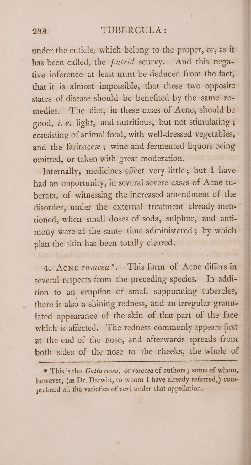 under the cuticle, which belong to the proper, or, as it has been called, the putrid scurvy. And this nega- tive inference at least must be deduced from the fact, that it is almost impossible, that these two opposite states of disease should be benefited by the same re- medies. “The diet, in these cases of Acne, should be good, i.e. light, and nutritious, but not stimulating ; consisting of animal food, with well-dressed vegetables, and the farinaceee; wine and fermented liquors being omitted, or taken with great moderation. Internally, medicines effect very little; but I have had an opportunity, in several severe cases of Acne tu- berata, of witnessing the increased amendment of the disorder, under the external treatment already men- tioned, when small doses of soda, sulphur, and anti- mony were at the same time administered ; by which plan the skin has been totally cleared. 4. Acne rosacea*, ‘This form of Acne differs in several respects from the preceding species. In addi- tion to an eruption of small suppurating tubercles, there is also a shining redness, and an irregular granu- lated appearance of the skin of that part of the face which is affected. ‘The redness commonly appears first at the end of the nose, and afterwards spreads from nn tr LE LC CT OL LOL LL ALLEL LL * This is the Gutta rosea, or rosacea of authors ; some of whom, however, (as Dr. Darwin, to whom I have already referred,) com- prehend all the varieties of var? under that appellation,