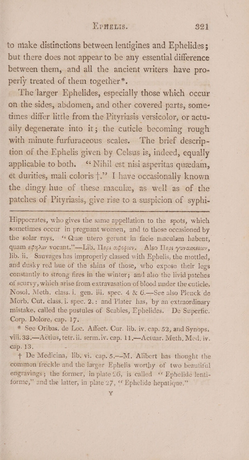 TPHELIS. $21 to make distinctions between lentigines and Ephelides; but there does not appear to be any essential difference between them, and all the ancient writers have pro- perly treated of them together*. | The larger Ephelides, especially those itch occur on the sides, abdomen, and other covered parts, some- times differ little from the Pityriasis versicolor, or actu- ally degenerate into it; the cuticle becoming rough with minute furfuraceous scales. The brief descrip- tion of the Ephelis given by Celsus is, indeed, equally applicable to both. &lt;* Nihil est nisi asperitas queedam, et durities, mali coloris }.”’ I have occasionally known the dingy hue of these macula, as well as of the patches of Pityriasis, give rise to a suspicion of syphi- Hippocrates, who gives the same appellation to the spots, which sometimes occur in pregnant women, and to those occasioned by the solar rays. ‘Quz utero gerunt in facie maculam habent, quam efyAw vocant.”——Lib. Tec: ageewy, Also Teas yovainewy, lib. 1, Sauvages has improperly classed with Ephelis, the mottled, and dusky red hue of the shins of those, who expose their legs constantly to strong fires in the winter; and also the livid patches of scurvy, which arise from extravasation of blood under the cuticle. Nosol, Meth. class.i. gen. ili, spec. 4 &amp; 6.——See also Plenck de Morb, Cut. class. i. spec. 2.: and Plater has, by an extraordinary mistake, called the pustules of Seabies, Ephelides. De “aes Corp. Dolore, cap. 17. * See Oribas. de Loc. Affect. Cur. lib. iv. cap. 52, and Syehipss _ Vili. 38.——Actius, tetr. ii. serm.iv. cap, 11.—-Actuar. Meth. Med. iy. cap. 13. - + De Medicina, lib. vi. cap. 5.—-M. Alibert has thought the common freckle and the larger Ephelis worthy of two beautiful engravings; the former, in plate 26, is called “« Ephelideé lenti- forme,” and the latter, in plate 27, ‘* Ephelide hepatique.” ¥