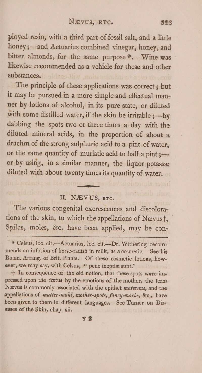 ployed resin, with a third part of fossil salt, and a little honey ;—and Actuarius combined vinegar, honey, and bitter almonds, for the same purpose *. Wine was likewise recommended as a vehicle for these and other substances. The principle of these applications was correct ; but it may be pursued in a more simple and effectual man- ner by lotions of alcohol, in its pure state, or diluted with some distilled water, if the skin be irritable 3—by dabbing the spots two or three times a day with the diluted mineral acids, in the proportion of about a drachm of the strong sulphuric acid to a pint of water, or the same quantity of muriatic acid to half a pint ;— _or by using, ina similar manner, the liquor potassee diluted with about twenty times its quantity of water. EE i” NAV US, ere. The various congenital excrescences and discolora- | Spilus, moles, &amp;c. have been applied, may be con- * Celsus, loc, cit.—Actuarius, loc. cit.—-Dr, Withering recom- mends an infusion of horse-radish in milk, as acosmetic. See his Botan. Arrang. of Brit. Plants. Of these cosmetic lotions, how- ever, we may say, with Celsus, ‘ pene ineptiz sunt.” {+ In consequence of the old notion, that these spots were im- Neevus is commonly associated with the epithet maternus, and the appellations of mutter-mahl, mother-spots, fancy-marks, 8&amp;c., have been given to them in different languages, See Turner on Dis- eases of the Skin, chap. xii. YZ