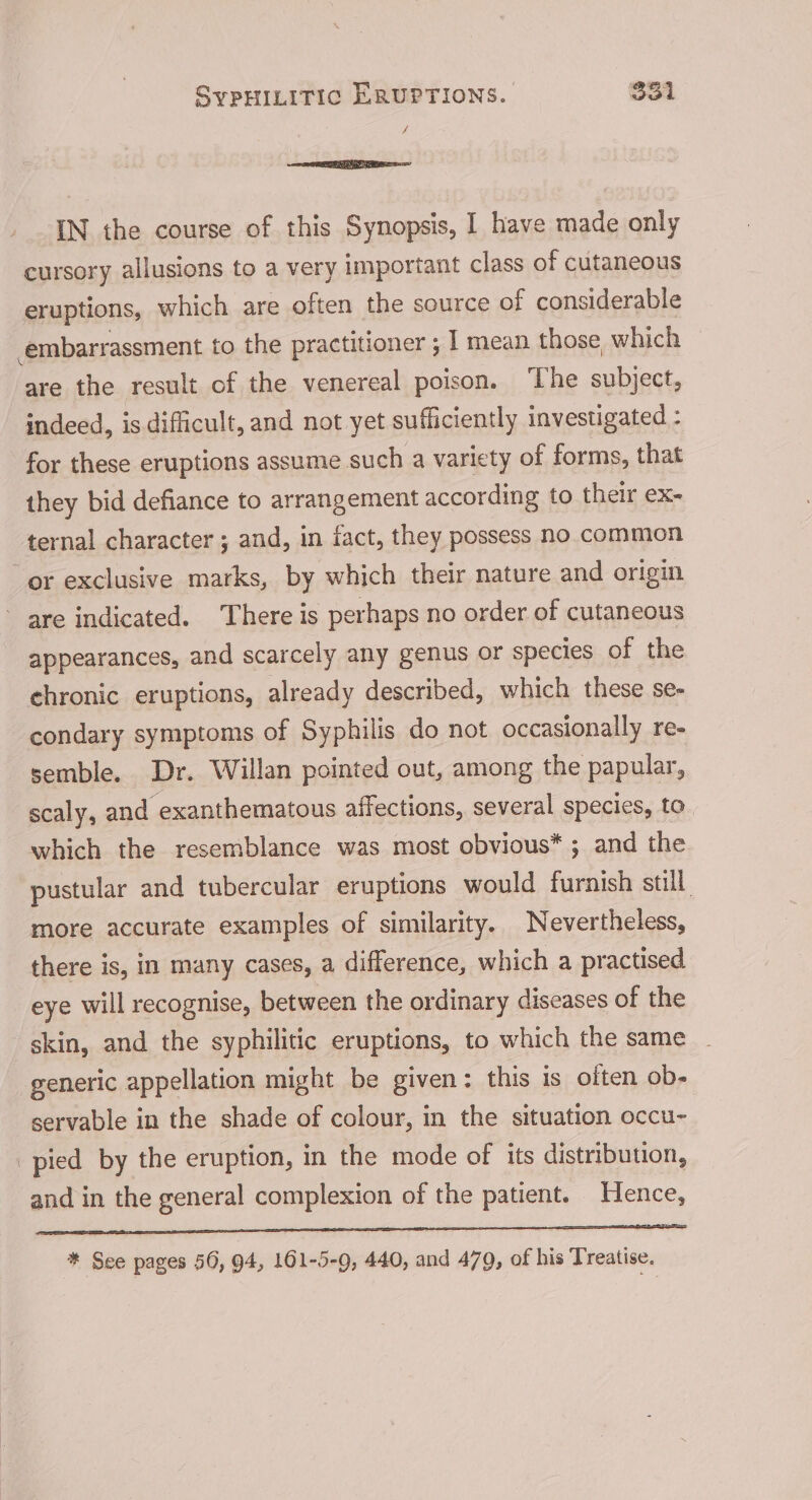 A IN the course of this Synopsis, I have made only cursory allusions to a very important class of cutaneous eruptions, which are often the source of considerable embarrassment to the practitioner ; | mean those which | are the result of the venereal poison. The subject, indeed, is difficult, and not yet sufficiently investigated - for these eruptions assume such a variety of forms, that they bid defiance to arrangement according to their ex- ternal character ; and, in fact, they possess no common or exclusive marks, by which their nature and origin ~ are indicated. There is perhaps no order of cutaneous appearances, and scarcely any genus or species of the chronic eruptions, already described, which these se- condary symptoms of Syphilis do not occasionally re- semble. Dr. Willan pointed out, among the papular, scaly, and exanthematous affections, several species, to which the resemblance was most obvious* ; and the pustular and tubercular eruptions would furnish still more accurate examples of similarity. Nevertheless, there is, in many cases, a difference, which a practised eye will recognise, between the ordinary diseases of the skin, and the syphilitic eruptions, to which the same generic appellation might be given: this is often ob- servable in the shade of colour, in the situation occu- pied by the eruption, in the mode of its distribution, and in the general complexion of the patient. Hence, ener nce TE OT ATC A DE STI SO ELSES * See pages 56, 94, 101-5-9, 440, and 470, of his Treatise.