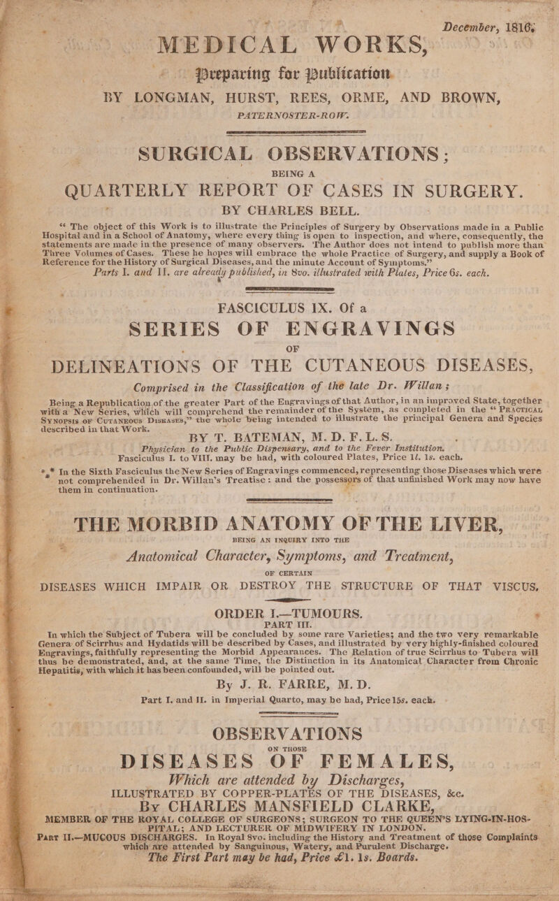 ee : sie 3 c ‘ a ares my December, 1816; a MEDICAL WORKS) | | Preparing for ublication. BY LONGMAN, HURST, REES, ORME, AND BROWN, PATERNOSTER-ROVW. Be a a SD &gt; + &gt; SURGICAL OBSERVATIONS ; BEING A QUARTERLY REPORT OF CASES IN Beker BY CHARLES BELL. ** The object of this Work is to illustrate the Principles of Surgery by Observations made in a Publie Hospital and in a School of Anatomy, where every thing is open to inspection, and where, consequently, the ' Three Volumes of Cases. These he hopes will embrace the whole Practice of Surgery, and supply a Book of Be rence for the History of Surgical Diseases, and the minute Account of Symptoms.” Parts I. and M1. are alr eady published, in 8v0. illustrated with Plates, Price 6s. each. FASCICULUS IX. Of a SERIES OF ENGRAVINGS ‘ OF DELINEATIONS OF THE CUTANEOUS DISEASES : oe Comprised in the Classification of ihe late Dr. Willan; = Being a Republication.of the greater Part of the Engravings of that Author, in an improved State, together aa with a New Series, which will comprehend the remainder of the System, as coinpleted in the “ PRAcTICAL = Synopsis or CuraNrous Disrases,” the whole being intended to illustrate the principal Genera and Species described inthat Work. BY T. BATEMAN, M.D.F.L.S. ; ee si i S Physician to the Public Dispemavy, and to the Fever Institution. tee a Fasciculus I. to VHT. may be had, with coloured Plates, Price 1/. 1s. each. e. - not comprehended in Dr. Willan’s Treatise; and the — of that unfinished Work may now have them in convertion: THE MORBID ANATOMY OF THE LIVER, ay BEING AN INQUIRY INTO THE fat i Aioncioal Character, Symptoms, and Treatment, _ OF CERTAIN DISEASES WHICH IMPAIR. OR DESTROY THE STRUCTURE OF THAT VISCUS, ORDER I. _TUMOURS. . PART III. Genera of Scirrhus and Hydatids will be described by Cases, and illustrated by very highly-finished coloured _ Engravings, faithfully representing the Morbid Appearances. The Relation of true Scirrhus to: Tubera will _ thus be demonstrated, and, at the same Time, the Distinction in its Anatomical Character frem Chronic - Hepatitis, with which it has been confounded, will be pointed out. By J. R. FARRE, M.D. Part I. and II. in Imperial Quarto, may be had, Price15s. each. | | OBSERVATIONS ON TH DISEASES OF FEMALES, Which are attended by Discharges, ILLUSTRATED BY COPPER-PLATES OF THE DISEASES, &amp;e. MEMBER. OF THE ROYAL COLLEGE OF SURGEONS; SURGEON TO THE QUEEN'S LYING-IN-HOS- PITAL; AND LECTURER OF MIDWIFERY IN LONDON. ‘Part 1—MUGOUS DISCHARGES. In Royal 8vo. including the History and Treatment of those Complaints. whtoh ane attended by Sanguinous, Watery, and Purulent Discharge. Hi a aiaieicummemnmian : ae