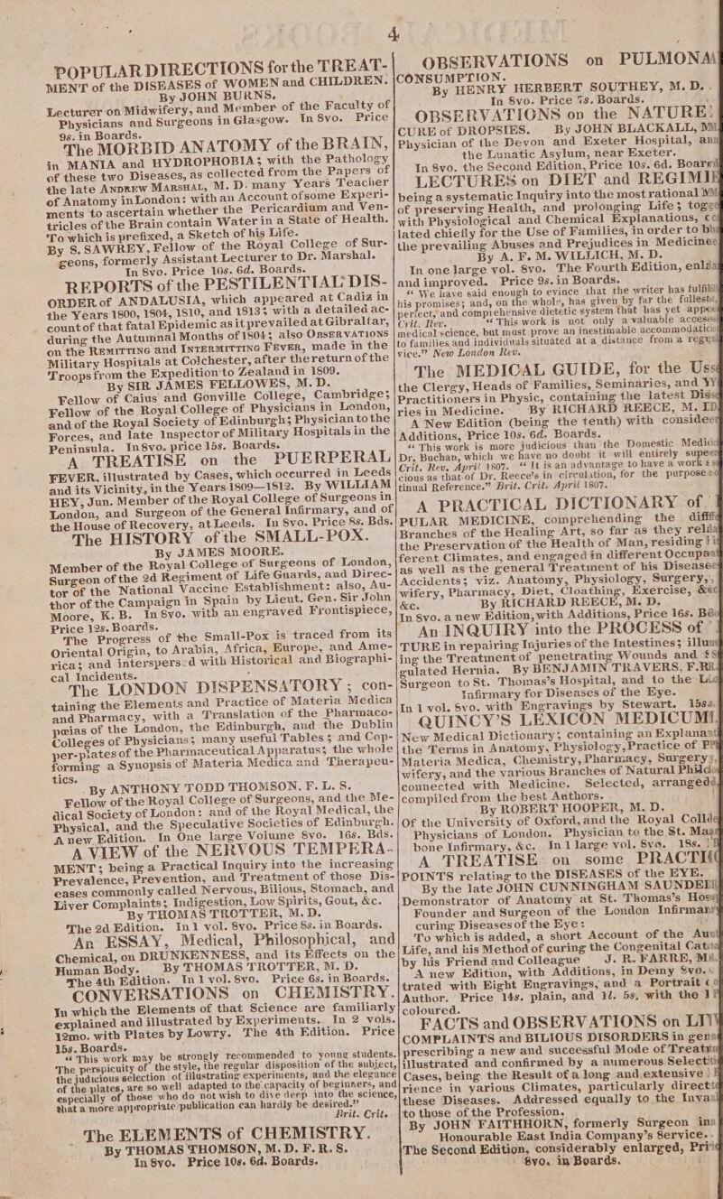 a POPULAR DIRECTIONS for the TREAT- MEN'T of the DISEASES of WOMEN and CHILDREN. By JOHN BURNS. ‘ Lecturer on Midwifery, and Member of the Faculty of Physicians and Surgeons in Glasgow. In 8vo. Price The MORBID ANATOMY of the BRAIN, in MANIA and HYDROPHOBIA; with the Pathology of these two Diseases, as collected from the Papers of the late ANpREw MarsHat, M. D. many Years Teacher of Anatomy inLondon: withan Account ofsome Experi- ments to ascertain whether the Pericardium and Ven- tricles of the Brain contain Water in a State of Health. 'To which is prefixed, a Sketch of his Life. By S. SAWREY, Fellow of the Royal College of Sur- _ geons, formerly Assistant Lecturer to Dr. Marshal. REPORTS of the PESTILENTIAL DIS- ORDER of ANDALUSIA, which appeared at Cadiz in the Years 1800, 1804, 1810, and 18135 with a detailed ac- countof that fatal Epidemic asit prevailed at Gibraltar, during the Autumnal Months of 18043; also OBSERVATIONS on the Remirrine and INTERMITTING FEVER, made in the Military Hospitals at Colchester, after thereturn of the Troops from the Expedition to Zealand in 1809. By SIR JAMES FELLOWES, M.D. Fellow of Caius and Gonville College, Cambridge; Fellow of the Royal College of Physicians in London, and of the Royal Society of Edinburgh; Physician tothe Forces, and late Inspector of Military Hospitals in the Peninsula. In8vo. price 15s. Boards. A TREATISE on the PUERPERAL FEVER, illustrated by Cases, which occurred in Leeds and its Vicinity, in the Years.1809—1512. By WILLIAM HEY, Jun. Member of the Royal College of Surgeons in the House of Recovery, atLeeds. In 8vo. Price 8s. Bds. The HISTORY of the SMALL-POX. By JAMES MOORE. Member of the Royal College of Surgeons of London, Surgeon of the 2d Regiment of Life Guards, and Direc- tor of the National Vaccine Establishment: also, Au- thor of the Campaign in Spain by Lieut. Gen. Sir John Moore, K.B. In 8yvo. with an engraved Frontispiece, Price 12s. Boards. The Progress of the Small-Pox is traced from its Oriental Origin, to Arabia, Africa, Europe, and Ame- rica; and interspersed with Historical and Biographi- cal Incidents. Bat The LONDON DISPENSATORY ; con- taining the Elements and Practice of Materia Medica and Pharmacy, with a Translation of the Pharmaco- peias of the London, the Edinburgh, and the Dublin Colleges of Physicians; many useful Tables; and Cop- per-piates of the Pharmaceutical Apparatus; the whole forming a Synopsis of Materia Medica and Therapeu- tics. .By ANTHONY TODD THOMSON. F.L. S. dical Society of London: and of the Royal Medical, the Physical, and the Speculative Societies of Edinburgh. A new Edition. In One large Volume 8vo. 16s. Bds. A VIEW of the NERVOUS TEMPERA. MENT; being a Practical Inquiry into the increasing Prevalence, Prevention, and Treatment of those Dis- eases commonly called Nervous, Bilious, Stomach, and Liver Complaints 5 Indigestion, Low Spirits, Gout, &amp;c. By THOMAS TROTTER, M.D. An ESSAY, Medical, Philosophical, and Chemical, on DRUNKENNESS, and its Effects on the Human Body. By THOMAS TROTTER, M. D. The 4th Edition. Inj vol.8vo. Price 6s. in Boards. CONVERSATIONS on CHEMISTRY. In which the Elements of that Science are familiarly explained and illustrated by Experiments. In 2 vols. 12mo. with Plates by Lowry. The 4th Edition. Price 15s. Boards. «¢ This work may be strongly recommended to young students. The perspicuity of the style, the regular disposition of the subject, the judivious selection of iilustrating experiments, and the elegance of the plates, are so well adapted to the capacity of beginvers, and especially of those who do not wish to dive deep into the science, that a more appropriate publication can hardly be desired.” Rrit. Crit. The ELEM ENTS of CHEMISTRY. By THOMAS THOMSON, M.D. F.R.S. In8yo. Price 10s. 6d. Boards. OBSERVATIONS on PULMONAS CONSUMPTION. By HENRY HERBERT SOUTHEY, M.D.. In 8vo. Price 7s, Boards. : OBSERVATIONS ov the NATURE: CURE of DROPSIES. By JOHN BLACKALL, Mi Physician of the Devon and Exeter Hospital, any the Lunatic Asylum, near Exeter. In 8vo. the Second Edition, Price 10s. 6d. Boarg LECTURES on DIET and REGIMI being a systematic Inquiry into the most rational WM of preserving Health, and projonging Life; toge with Physiological and Chemical Explanations, ¢ lated chiefly for the Use of Families, in order to bb the prevailing Abuses and Prejudices in Medicines By A. F. M. WILLICH, M. D. and improved. Price 9s. in Boards. “ We have said enough to evince that the writer has ful filil! his promises; and, on the whole, has given by far the fullestst, perfect, and comprehensive dietetic system that has yet appe Crit, Rev. “This work is not only a valuable accesssl medical science, but must prove an inestimable accommodaticie to families and individuals situated at a distance from a reguw vice.” New London Rev. ‘ The MEDICAL GUIDE, for the Uss the Clergy, Heads of Families, Seminaries, and YY Practitioners in Physic, containing the latest Diss ries in Medicine. By RICHARD REECE, M. ID A New Edition (being the tenth) with considee Additions, Price 10s. 6d. Boards. «‘ This work is more judicious than the Domestic Medicie Dr. Buchan, which we have no doubt it will entirely supee Crit. Rev, Apri! 1807. “ It is an advantage to have a work ¢§ cious as thatof Dr. Reece’s in circulation, for the purpose &amp; tinual Reference.” Brit. Crit. Apri{ 1807. A PRACTICAL DICTIONARY of. PULAR MEDICINE, comprehending the aifit Branches of the Healing Art, so far as they relds the Preservation of the Health of Man, residing ii ferent Climates, and engaged in different Occupaa as well as the general Treatment of his Diseasee Accidents; viz. Anatomy, Physiology, Surgery,’, wifery, Pharmacy, Diet, Cloathing, Exercise, &amp;&amp;e &amp;C. By RICHARD REECE, M. D. In Syo. a new Edition, with Additions, Price 16s, Bér An INQUIRY into the PROCESS of © TURE in repairing Injuries of the Intestines; illuw ing the Treatment of penetrating Wounds and £9 gulated Hernia. By BENJAMIN TRAVERS, F.RR Surgeon to St. Thomas’s Hospital, and io the Lib Tnfirmary for Diseases of the Eye. In 1 vol. Svo. with Engravings by Stewart. 15s. QUINCY’S LEXICON MEDICUMI. New Medical Dictionary; containing an Explanaa the Terms in Anatomy, Physiology, Practice of FP Materia Medica, Chemistry, Pharmacy, Surgerys, wifery, and the various Branches of Natural Phiico connected with Medicine. Selected, arrangedd By ROBERT HOOPER, M. D. Of the University of Oxford, and the Royal Collé Physicians of London. Physician to the St. Mai bone Infirmary, &amp;c. In1 large vol. 8vo. 18s. | A TREATISE on some PRACTI( POINTS relating to the DISEASES of the EYE, By the late JOHN CUNNINGHAM SAUNDEE! Demonstrator of Anatomy at St. Thomas’s Hoss Founder and Surgeon of the London Infirmanr To which is added, a short Account of the Auu Life, and iis Method of curing the Congenital Catit: by his Friend and Colleague J. R. FARRE, Mii. A new Edition, with Additions, in Demy Svo.»: trated with Bight Engravings, and a Portrait (0 Author. Price 14s. plain, and 1l. 5s, with the J coloured. FACTS and OBSERVATIONS on LI) COMPLAINTS and BILIOUS DISORDERS in genn prescribing a new and successful Made of Treat illustrated and confirmed by a numerous Selectiti Cases, being the Result of a long and extensive ! rience in yarious Climates, particularly directt these Diseases. Addressed equally to the Invaa to those of the Profession. By JOHN FAITHHORN, formerly Surgeon ina Honourable East India Company’s 8ervice. - The Second Edition, considerably enlarged, Priv ' Svo. in Boards. ‘ 7: RS ee ee ee fe RT: