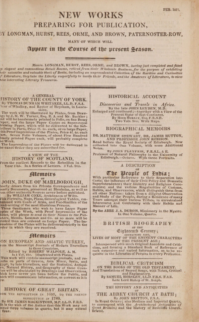 hese interesting Literary Treasures. | A GENERAL TISTORY OF THE COUNTY OF YORK. By THOMAS DUNHAM WHITAKER, LL.D. F.S.A. icar of Whalley, and Rector of Heysham, in Lanca- shire. The work will be iNlustrated by Plates, from Draw- igs by J.M. W. Turner, Esq. R. A.and Mr. Buckler ; nd will be handsomely printed in Folio, on fine Demy aper, and the large Paper Copies on Super-royal ’rawing Paper, which will be delivered to the Sub- nea in Parts, Price 21. 2s. each, or on large Paper, ith Proof Impressions of the Plates, Price 4/. 4s. each art. Seven Folio Volumes, of about Five Hundred oy printed Pages each, will probably complete e Work. The Impressions of the Plates will be delivered in he exact Order they are subscribed for. A VIEW _OF THE HISTORY OF SCOTLAND, From the earliest Records to the Rebellion in the Year 1745. Ina Series of Letters. 3 Vol. 8vyo. a Memoirs ; Or JOHN, DUKE OF MARLBOROUGH, hiefly: drawn from his Private Correspondence and amily Documents, preserved at Blenheim, as well as om other authentic Sources never before published. By WILLIAM COXE, Archdeacon of Wilts. ith Portraits, Maps, Plans, Genealogical Tables, em- azoned with Coats of Arms, and Fac-Similies of the and-writing of the most illustrious Persons. Those Gentlemen who wish to have Large Paper opies of the Work, with Proof Impressions of the lates, will please to send in their Names to the Pud- shers, Messrs. LONGMAN and Co. as no more will be rinted than are ordered on Large Paper. The Im- ressions of the Plates will be delivered strictly in tne rder in which they are received. sHemoirs ON EUROPEAN AND ASIATIC TURKEY, rom the Manuscript Journals of Modern Travellers in those Countries. - Edited by ROBERT WALPOLE, A. M. Ini Vol.4to. Illustrated with Plates. This work will contain manuscript journals, and re- arks on parts of Greece, Asia Minor, Syria, and eypt, by late travellers, and the Statistics, Antiqui- es, Natural History, and Geography of those Coun- ‘ies will be elucidated by Drawings and Observations, hich have never yet been before the Public, and hich will communicate information, as correct as it is W: HISTORY OF GREAT BRITAIN, OM THE REVOLUTION IN 1688, To THE FRENCH REVOLUTION IN 1789, By SIR JAMES MACKINTOSH, M.P, LL.D. F.R.S. It is the wish of the Author that-this Work may not a three volumes in quarto, but it may extend our.  HISTORICAL ACCOUNT or Discoveries and Travels in Africa. By the late JOHN LEYDEN, M.D. Enlarged and continued ;—together with a View of the Present State of that Continent. By Hucn Murray, Esq. F.R.S.E. Two Vols. 8vo. With Maps. BIOGRAPHICAL MEMOIRS OF DR. MATTHEW STEWART, DR. JAMES HUTTON, AND PROFESSOR JOHN ROBISON. Read before the Royal Society of Edinburgh. Now collected into One Volume, with some Additional Notes. By JOHN PLAYFAIR, F.R.S.L. &amp; E. Professor of Natural Philosophy in the University of Edinburgh.—Octavo. With three Portraits. A DESCRIPTION Gbe Weople of Endia: With particular Reference to their Separation into Casts; the influence of their Civil Policy and Domestic Superintendence}; their Idolatry and Religious Cere- monies; and the various Singularities of Customs, Habits, and Observances, which distinguish them from all other Nations: taken froma diligent Observation and Study of the People, during a Residence of many Years amongst their various Tribes, in unrestrained Intercourse and Conformity with their Habits and Manner of Life. By the ABBE J. A. DUBOIS, Missionary in the Mysore. In One Volume, Quarto. BRITISH BIOGRAPHY OF THE Cinhteenth Century ; CONTAINING ALSO, - LIVES OF MOST OF THE EMINENT CHARACTERS OF THE PRESENT AGE; Intersperséd with much Original Anecdote and Criti- cism, and forming a Standard Book of Reference of such extensive and varied Information, as to be re- quisite in the Libraries of Persons in every Profession. BIBLICAL CRITICISM ON THE BOOKS OF THE OLD TESTAMENT. And Translations of Sacred Songs, with Notes, Critical and Explanatory. By SAMUEL HORSLEY, LL.D. F.R.S. F.A.S. Late Lord Bishop of St. Asaph. THE HISTORY AND ANTIQUITIES OF THE ABBEY CHURCH AT BATH; By JOHN BRITTON, F.S.A. In Royal Octavo; also Medium and Imperial Quarto, to correspond with the Architectural Antiquities of Great Britains; and the History of Redcliffe Church. — Bristol.