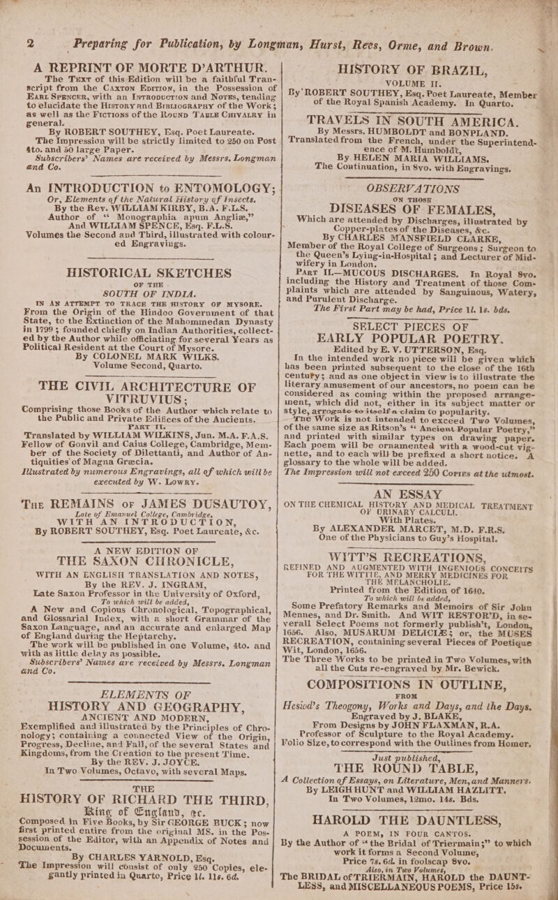 A REPRINT OF MORTE D’ARTHOR. The Text of this Edition will be a faithful Tran- script from the Caxton Eprrion, in the Possession of Eart Srencer, with an Intrropuctrion and Norss, tending to elucidate the History and Bistiocrapuy of the Work; as well as the Fictions of the Rounp TABLE CuHIvALRy in general. By ROBERT SOUTHEY, Esq. Poet Laureate. The impression will be strictly limited to 250 on Post 4to. and 40 large Paper. Subscribers’? Names are received by Messrs. Longman and Co. An INTRODUCTION to ENTOMOLOGY; Or, Elements of the Natural History ef Insects. By the Rey. WILLIAM KIRBY, B.A. F.LS. Author of ‘* Monographia apum Angliz,”’ And WILLIAM SPENCE, Esq. F.L.S. Volumes the Second and Third, illustrated with colour- ed Engravinugs. HISTORICAL SKETCHES OF THE SOUTH OF INDIA. IN AN ATTEMPT TO TRACE THE HISTORY OF MYSORE. From the Origin of the Hindoo Government of that State, to the Extinction of the Mahommedan Dynasty in 1799 ; founded chiefly on Indian Authorities, collect- ed by the Author while officiating for several Years as Political Resident at the Court of Mysore. By COLONEL MARK WILKS. Volume Second, Quarto. THE CIVIL ARCHITECTURE OF VITRUVIUS; Comprising those Books of the Author which relate to the Public and Private Edifices of the Ancients. PART I{f. Translated by WILLIAM WILKINS, Jun. M.A. F.A.S. Fellow of Gonvil and Caius College, Cambridge, Mem- ber of the Society of Dilettanti, and Author of An- tiquities of Magna Grecia. Illustrated by numerous Engravings, all of which will be executed by W. Lowry. Tut REMAINS or JAMES DUSAUTOY, Late of Emanuel College, Cambridge, WITH AN INTRODUCTION, By ROBERT SOUTHEY, Esq. Poet Laureaie, &amp;c. A NEW EDITION OF THE SAXON CHRONICLE, WITH AN ENGLISH TRANSLATION AND NOTES, By the REV. J. INGRAM, Late Saxon Professor in the University of Oxford, To which wiil be added, A New and Copious Chronological, Topographical, and Glossarial Index, with a short Grammar of the Saxon Language, and an accurate and eniarged Map of England during the Heptarchy. The work will be published in one Volume, 4to. and with as little delay as possible. Subscribers’ Names are received by Messrs. Longman and Co. ELEMENTS OF HISTORY AND GEOGRAPHY, ANCIENT AND MODERN, Exemplified and illustrated by the Principles of Chro- nology; containing a connected View of the Origin, Progress, Decline, and Fall, of the several States and Kingdoms, from the Creation to the present Time. By the REV. J. JOYCE. In Two Volumes, Octavo, with several Maps. THE HISTORY OF RICHARD THE THIRD, Ring of England, ec. Composed in Five Books, by Sir GEORGE BUCK; now first printed entire from the original MS. in the Pos- session of the Editor, with an Appendix of Notes and Documents. By CHARLES YARNOLD, Esq. The Impression will consist of only 250 Copies, ele- gantly printed in Quarto, Price ll. lls. 6d. VOLUME II. ; of the Royal Spanish Academy. In Quarto. TRAVELS IN SOUTH AMERICA. By Messrs, HUMBOLDT and BONPLAND. Translatedfrom the French, under the Superintend- ence of M. Humboldt, By HELEN MARIA WILLIAMS. The Continuation, in 8vo. with Engravings, OBSERVATIONS __ ON THOSE DISEASES OF FEMALES, Which are attended by Discharges, illustrated by Copper-plates of the Diseases, &amp;«. By CHARLES MANSFIELD CLARKE, the Queen’s Lying-in-Hospital ; and Lecturer of Mid- wifery in London. _ Part I1L—MUCOUS DISCHARGES. In Royal 8vo. including the History and Treatment of those Com- plaints which are attended by Sanguinous, Watery, ard Purulent Discharge. The First Part may be had, Price 11. 18. bds. SELECT PIECES OF EARLY POPULAR POETRY. Edited by E. V. UTTERSON, Esq. In the intended work no piece wili be given which has been printed subsequent to the close of the 16th centufy; and as one objectin view is to illustrate the literary amusement of our ancestors, no poem can be considered as coming within the proposed arrange- ment, which did not, either in its subject matter or style, arrogate te itselfa claim to popularity. ‘ne Work is not intended to exceed Two Volumes, of the same size as Ritson’s “ Ancient Popular Poetry,” and printed with similar types on drawing paper. Each poem will be ornamented with a wood-cut vig- glossary to the whole will be added. : The Impression will not exceed 250 Corres at the utmost. AN ESSAY ON THE CHEMICAL HISTORY AND MEDICAL TREATMENT O¥ ORINARY CALCULI. With Plates. : By ALEXANDER MARCET, M.D. F.R.S. One of the Physicians to Guy’s Hospital. WIiTT’S RECREATIONS, REFINED AND AUGMENTED WITH INGENIOUS CONCEITS FOR THE WITTIE, AND MERRY MEDICINES FOR THE MELANCHOLIE, Printed from the Edition of 1640. To which will be added, Some Prefatory Remarks and Memoirs of Sir John Mennes, and Dr. Smith. And WIT RESTOR’D, in se- verall Select Poems not formerly publish’t, London, 1656. Also, MUSARUM DELICIA&amp;3 or, the MUSES RECREATION, containing several Pieces of Poetique Wit, London, 1656. The Three Works to be printed in Two Volumes, with all the Cuts re-engraved by Mr. Bewick. COMPOSITIONS IN OUTLINE, FROM Hesiod’s Theogony, Works and Days, and the Days. Engraved by J. BLAKE, From Designs by JOHN FLAXMAN, R.A. Professor of Sculpture to the Royal Academy. Folio Size, to correspond with the Outiines from Homer, Just published, THE ROUND TABLE, A Collection of Essays, on Literature, Men, and Manners. By LEIGH HUNT and WILLIAM HAZLITT. In Two Volumes, 12mo. 14s. Bds. HAROLD THE DAUNTLESS, A POEMs IN FOUR CANTOS. By the Author of “* the Bridal of Triermain;”’ to which work it forms a Second Volume, Price 7s. 6d. in foolscap 8vo. Also, in Two Volumes P The BRIDAL of TRIERMAIN, HAROLD the DAUNT- LESS, and MISCELLANEOUS POEMS, Price 15s.