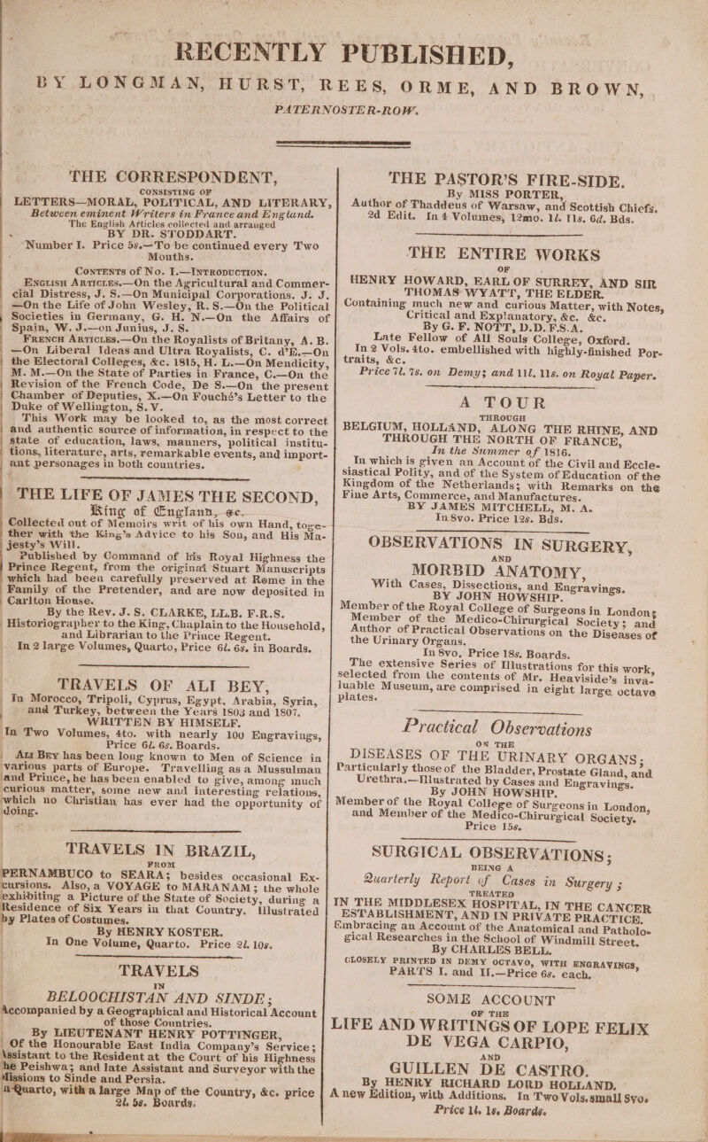 RECENTLY THE CORRESPONDENT, CONSISTING OF LETTERS—MORAL, POLITICAL, AND LITERARY, Between eminent Writers in France and England. The English Articles collected and arranged ; . BY DR. STODDART. ‘Number I. Price 5s.—To be continued every Two Mouths. ConTENts of No. I.—INTRopUCTION. Eneuisn Articies.—On the Agricultural and Commer- cial Distress, J. S.—On Municipal Corporations. J. J. | —On the Life of John Wesley, R. S.—On the Political | Societies in Germany, G. H. N.—On the Affairs of | Spain, W. J.—on Junius, J. S. FrencH ArticLEs.—On the Royalists of Britany, A. B. | —On Liberal Ideas and Ultra Royalists, C. @E.—On the Electoral Colleges, &amp;c. 1815, H. L.—On Mendicity, M. M.—On the State of Parties in France, C.—On the Revision of the French Code, De S.—On the present j Chamber of Deputies, X.—On Fouché’s Letter to the Duke of Wellington, S.V. This Work may be looked to, as the most correct and authentic source of information, in respect to the state of education, laws, manners, political institu- tions, literature, arts, remarkable events, and import- ant personages in both countries. ; THE LIFE OF JAMES THE SECOND, Ring of Englann, ec. Collected out of Memoirs writ of his own Hand, toge- ther with the King’s Advice to his Son, and His Ma- jesty’s Will. Published by Command of bis Royal Highness the Prince Regent, from the original Stuart Manuscripts which had been carefully preserved at Rome in the Family of the Pretender, and are now deposited in Carlton House. By the Rev. J.S. CLARKE, LL.B. F.R.S. | Historiographer to the King, Chaplain to the Household, , and Librarian to the Prince Regent. | In2large Volumes, Quarto, Price 6l. 6s, in Boards. ; TRAVELS OF ALI BEY, | In Morocco, Tripoli, Cyprus, Egypt, Arabia, Syria, and Turkey, between the Years 1803 and 1807. WRITTEN BY HIMSELF. In Two Volumes, 4to. with nearly 100 Engravings, | Price 6J. 6s. Boards. | Att Bey has been long known to Men of Science in various parts of Europe. Travelling asa Mussulman ‘and Prince, he has been enabled to give, among much curious matter, some new and interesting relations, which no Christian has ever had the opportunity of doing. TRAVELS IN BRAZIL, FROM PERNAMBUCO to SEARA3 besides occasional Ex- cursions. Also,a VOYAGE to MARANAMS3 the whole exhibiting a Picture of the State of Society, during a Residence of Six Years in that Country. Illustrated y Plates of Costumes. By HENRY KOSTER. In One Volume, Quarto. Price 2. 10s. TRAVELS N BELOOCHISTAN AND SINDE; Accompanied by a Geographical and Historical Account of those Countries. ! By LIEUTENANT HENRY POTTINGER, | Of the Honourable East India Company’s Service; Assistant to the Resident at the Court of his Highness he Peishwa; and late Assistant and Surveyor with the lissions to Sinde and Persia. Quarto, with a large Map of the Country, &amp;c. price wes 2l 5s. Boards; | ae . Pat my okey PUBLISHED, THE PASTOR’S FIRE-SIDE. By MISS PORTER, Author of Thaddeus of Warsaw, and Scottish Chiefs, 2d Edit. In 4 Volumes, 12mo. 1d Is. 6d. Bds. THE ENTIRE WORKS OF HENRY HOWARD, EARL OF SURREY, AND SIR THOMAS WYATT, THE ELDER. Containing much new and curious Matter, with Notes, Critical and Explanatory, &amp;e. &amp;c. By G. F. NOTT, D.D.F\S.A. Late Fellow of All Souls College, Oxford. In 2 Vols. 4to. embellished with highly-finished Por- traits, &amp;c. Price il. %s. on Demy; and 111, 118. on Royal Paper. A TOUR THROUGH BELGIUM, HOLLAND, ALONG THE RHINE, AND THROUGH THE NORTH OF FRANCE, In the Swmmer of 1816. In which is given an Account of the Civil and Eccle- siastical Polity, and of the System of Education of the Kingdom of the Netherlands; with Remarks on the Fine Arts, Commerce, and Manufactures. BY JAMES MITCHELL, M. A. In 8vo. Price 12s. Bds. OBSERVATIONS IN SURGERY, AN MORBID ANATOMY, With Cases, Dissections, and Engravings. BY JOHN HOWSHIP. Member of the Royal College of Surgeons in Londong Member of the Medico-Chirurgical Society ; and Author of Practical Observations on the Diseases of the Urinary Organs. In 8vo, Price 18s. Boards. The extensive Series of Illustrations for this work selected from the contents of Mr. Heaviside’s inva- luable Museum, are comprised in eight large octave plates. Practical Observations ON THE DISEASES OF THE URINARY ORGANS; Particularly those of the Bladder, Prostate Gland, and Urethra.—Illustrated by Cases and Engravings. By JOHN HOWSHIP. Member of the Royal College of Surgeons in London, and Member of the Medico-Chirurgical Society. Price 15s. SURGICAL OBSERVATIONS ; BEING A Quarterly Report of Cases in Surgery ; TREATED IN THE MIDDLESEX HOSPITAL, IN THE CANCER ESTABLISHMENT, AND IN PRIVATE PRACTICE. {&amp;mbracing an Account of the Anatomical and Patholo- gical Researches in the School of Windmill Street. By CHARLES BELL. CLOSELY PRINTED IN DEMY OCTAVO, WITH ENGRAVINGS, PARTS I. and IJ.—Price 6s. each. SOME ACCOUNT LIFE AND WRITINGS OF LOPE FELIX DE VEGA CARPIO, AND ; GUILLEN DE CASTRO. By HENRY RICHARD LORD HOLLAND, A new Edition, with Additions. In Two Vols,small Sy. Price ll. 1s. Boards.