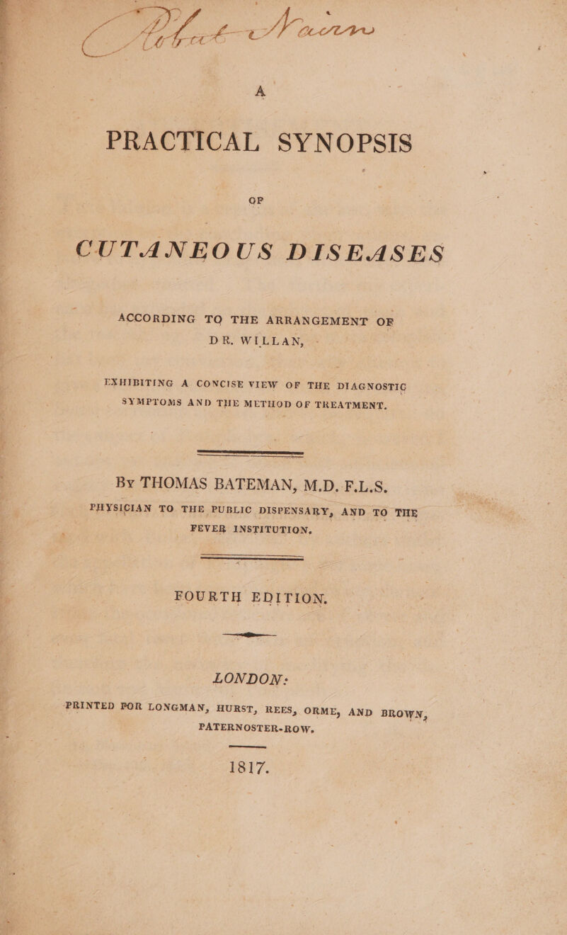 Se eo C tehect Nac A PRACTICAL SYNOPSIS CUTANEOUS DISEASES ACCORDING TQ THE ARRANGEMENT OF DR. WILLAN, EXHIBITING A CONCISE VIEW OF THE DIAGNOSTIC SYMPTOMS AND THE METHOD OF TREATMENT. By THOMAS BATEMAN, M.D. F.L.S. PHYSICIAN TO THE PUBLIC DISPENSARY, AND TO THE FEVER INSTITUTION, FOURTH EDITION, LONDON: PRINTED POR LONGMAN, HURST, REES, ORME, AND BROWN, PATERNOSTER-ROW, 1817.