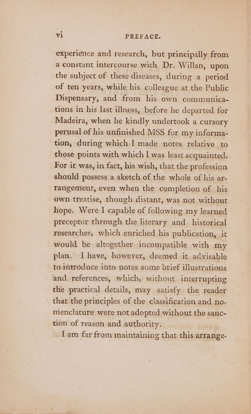 experierice and research, but principally from a constant intercourse with Dr. Willan, upon the subject of. these diseases, during a period of ten years, while his colleague at the Public Dispensary, and from his own communica- tions in his last illness, before he departed for Madeira, when he kindly undertook a cursory perusal of his unfinished MSS for my informa- tion, during which I made notes relative to those points with which I was least acquainted. For it was, in fact, his wish, that the profession should possess a sketch of the whole of his ar- rangement, even when the completion of his own treatise, though distant, was not without hope. Were I capable of following my learned preceptor through the literary and_ historical researches, which enriched his publication, it would be altogether incompatible with my plan. I have, however, deemed it advisable to introduce into notes some brief illustrations and references, which, without interrupting the practical details, may satisfy the reader that the principles of the classification and no- menclature were not adopted without the sanc- tion of reason and authority. Tam far from maintaining that this arrange-