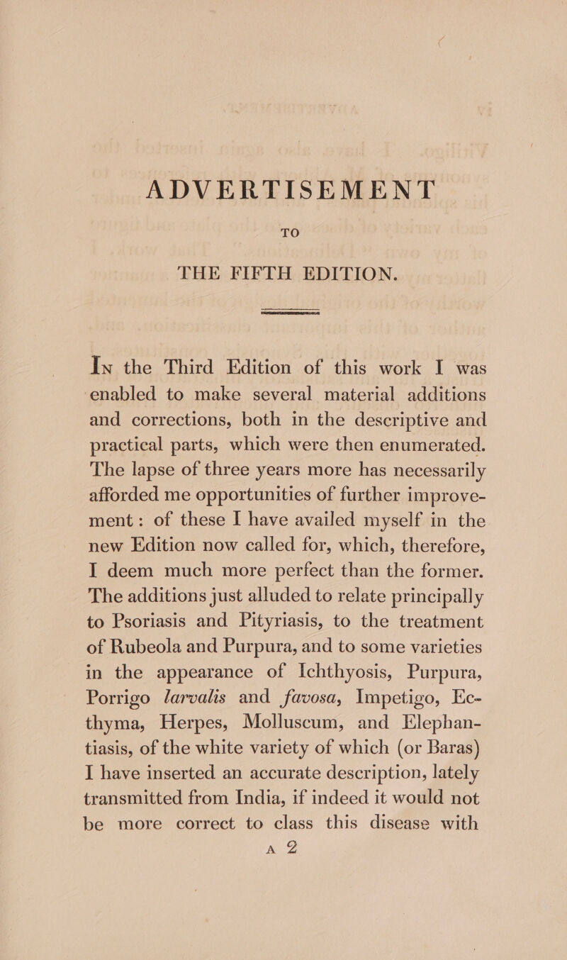 ADVERTISEMENT TO THE FIFTH EDITION. en il nme eenaneeay In the Third Edition of this work I was enabled to make several material additions and corrections, both in the descriptive and practical parts, which were then enumerated. The lapse of three years more has necessarily afforded me opportunities of further improve- ment: of these I have availed myself in the new Edition now called for, which, therefore, I deem much more perfect than the former. The additions just alluded to relate principally to Psoriasis and Pityriasis, to the treatment of Rubeola and Purpura, and to some varieties in the appearance of Ichthyosis, Purpura, Porrigo larvalis and favosa, Impetigo, Ec- thyma, Herpes, Molluscum, and Elephan- tiasis, of the white variety of which (or Baras) I have inserted an accurate description, lately transmitted from India, if indeed it would not be more correct to class this disease with yay: