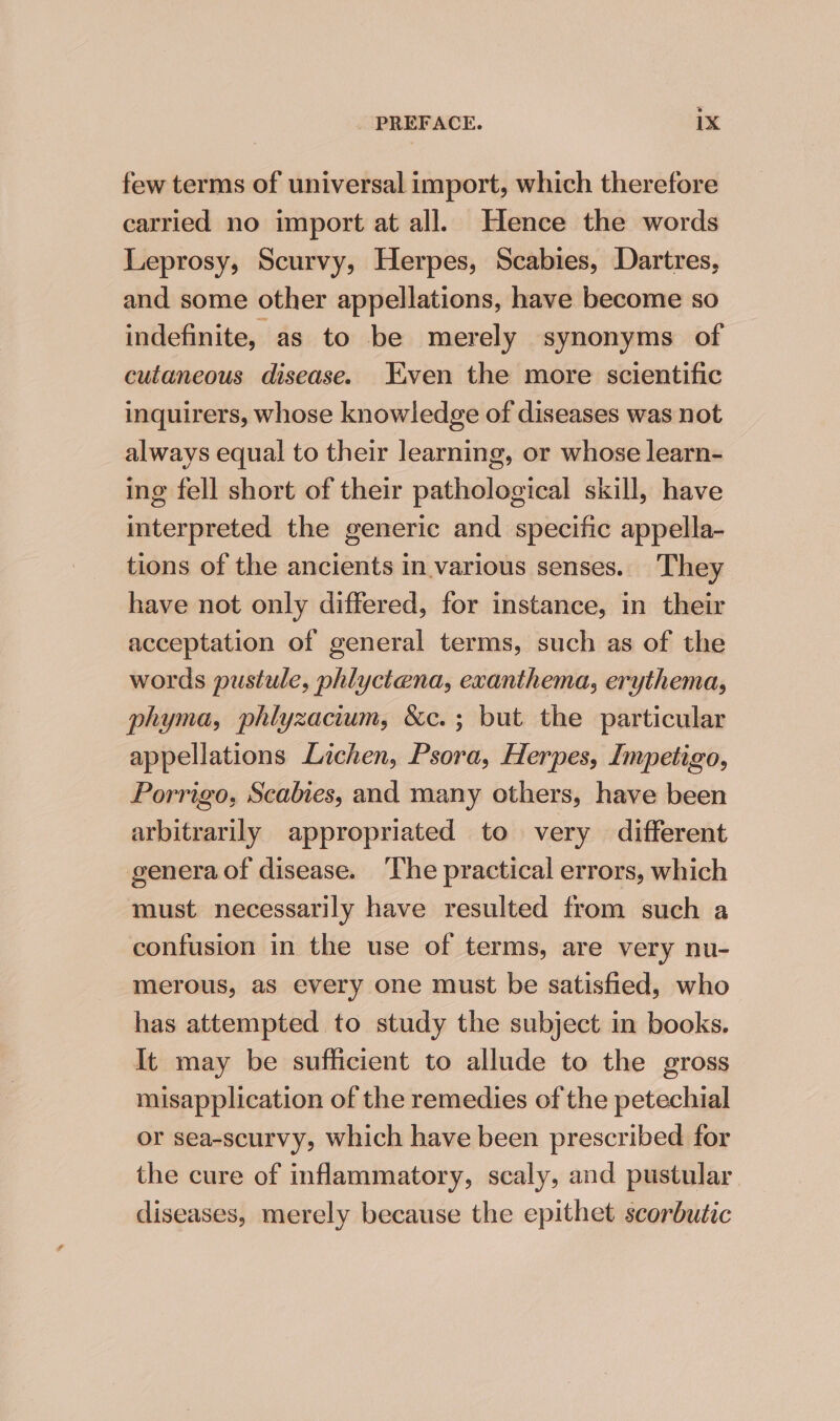 few terms of universal import, which therefore carried no import at all. Hence the words Leprosy, Scurvy, Herpes, Scabies, Dartres, and some other appellations, have become so indefinite, as to be merely synonyms of cutaneous disease. Liven the more scientific inquirers, whose knowledge of diseases was not always equal to their learning, or whose learn- ing fell short of their pathological skill, have interpreted the generic and specific appella- tions of the ancients in various senses. They have not only differed, for instance, in their acceptation of general terms, such as of the words pustule, phlyctena, exanthema, erythema, phyma, phlyzacium, &amp;c.; but the particular appellations Lichen, Psora, Herpes, Impetigo, Porrigo, Scabies, and many others, have been arbitrarily appropriated to very different genera of disease. The practical errors, which must necessarily have resulted from such a confusion in the use of terms, are very nu- merous, as every one must be satisfied, who has attempted to study the subject in books. It may be sufficient to allude to the gross misapplication of the remedies of the petechial or sea-scurvy, which have been prescribed for the cure of inflammatory, scaly, and pustular diseases, merely because the epithet scorbutic