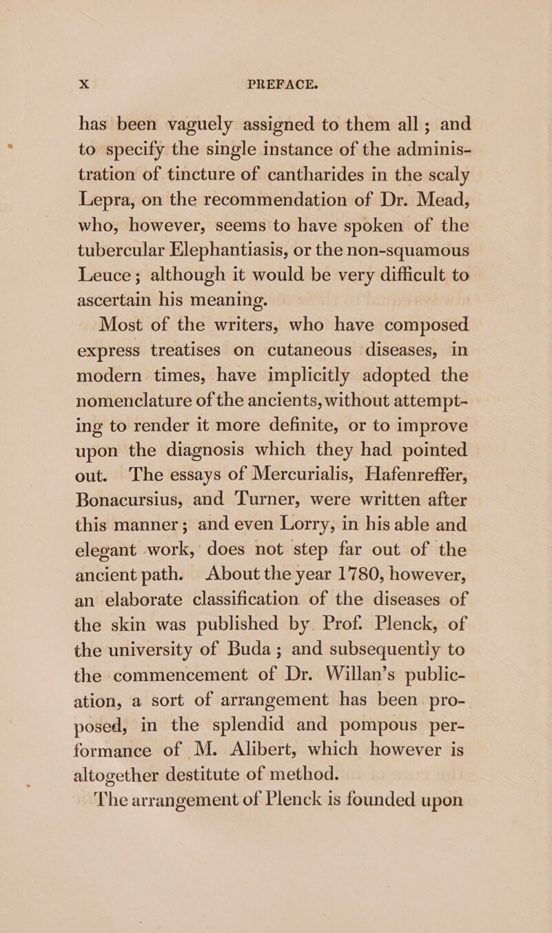 has been vaguely assigned to them all ; and to specify the single instance of the adminis- tration of tincture of cantharides in the scaly Lepra, on the recommendation of Dr. Mead, who, however, seems to have spoken of the tubercular Elephantiasis, or the non-squamous Leuce; although it would be very difficult to ascertain his meaning. Most of the writers, who have composed express treatises on cutaneous diseases, in modern times, have implicitly adopted the nomenclature of the ancients, without attempt- ing to render it more definite, or to improve upon the diagnosis which they had pointed out. The essays of Mercurialis, Hafenreffer, Bonacursius, and Turner, were written after this manner; and even Lorry, in his able and elegant work, does not step far out of the ancient path. About the year 1780, however, an elaborate classification of the diseases of the skin was published by. Prof. Plenck, of the university of Buda; and subsequentiy to the commencement of Dr. Willan’s public- ation, a sort of arrangement has been pro- posed, in the splendid and pompous per- formance of M. Alibert, which however is altogether destitute of method. The arrangement of Plenck is founded upon