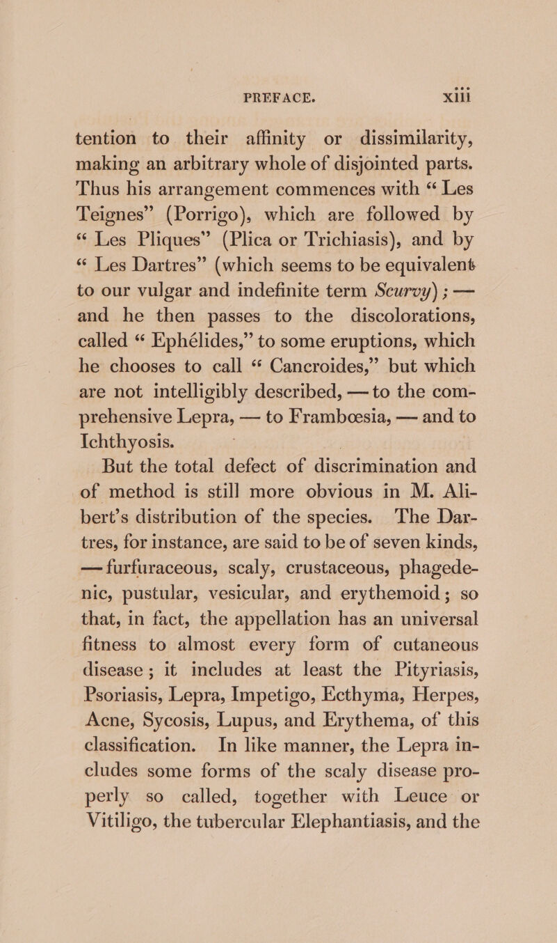 tention to their affinity or dissimilarity, making an arbitrary whole of disjointed parts. Thus his arrangement commences with “ Les Teignes” (Porrigo), which are followed by “ Les Pliques” (Plica or Trichiasis), and by “ Les Dartres” (which seems to be equivalent to our vulgar and indefinite term Scurvy) ; — and he then passes to the discolorations, called “ Ephélides,” to some eruptions, which he chooses to call * Cancroides,” but which are not intelligibly described, —to the com- prehensive Lepra, — to Frambcesia, — and to Ichthyosis. | But the total defect of discrimination and of method is still more obvious in M. Ali- bert’s distribution of the species. The Dar- tres, for instance, are said to be of seven kinds, — furfuraceous, scaly, crustaceous, phagede- nic, pustular, vesicular, and erythemoid ; so that, in fact, the appellation has an universal fitness to almost every form of cutaneous disease ; it includes at least the Pityriasis, Psoriasis, Lepra, Impetigo, Ecthyma, Herpes, Acne, Sycosis, Lupus, and Erythema, of this classification. In like manner, the Lepra in- cludes some forms of the scaly disease pro- perly so called, together with Leuce or Vitiligo, the tubercular Elephantiasis, and the