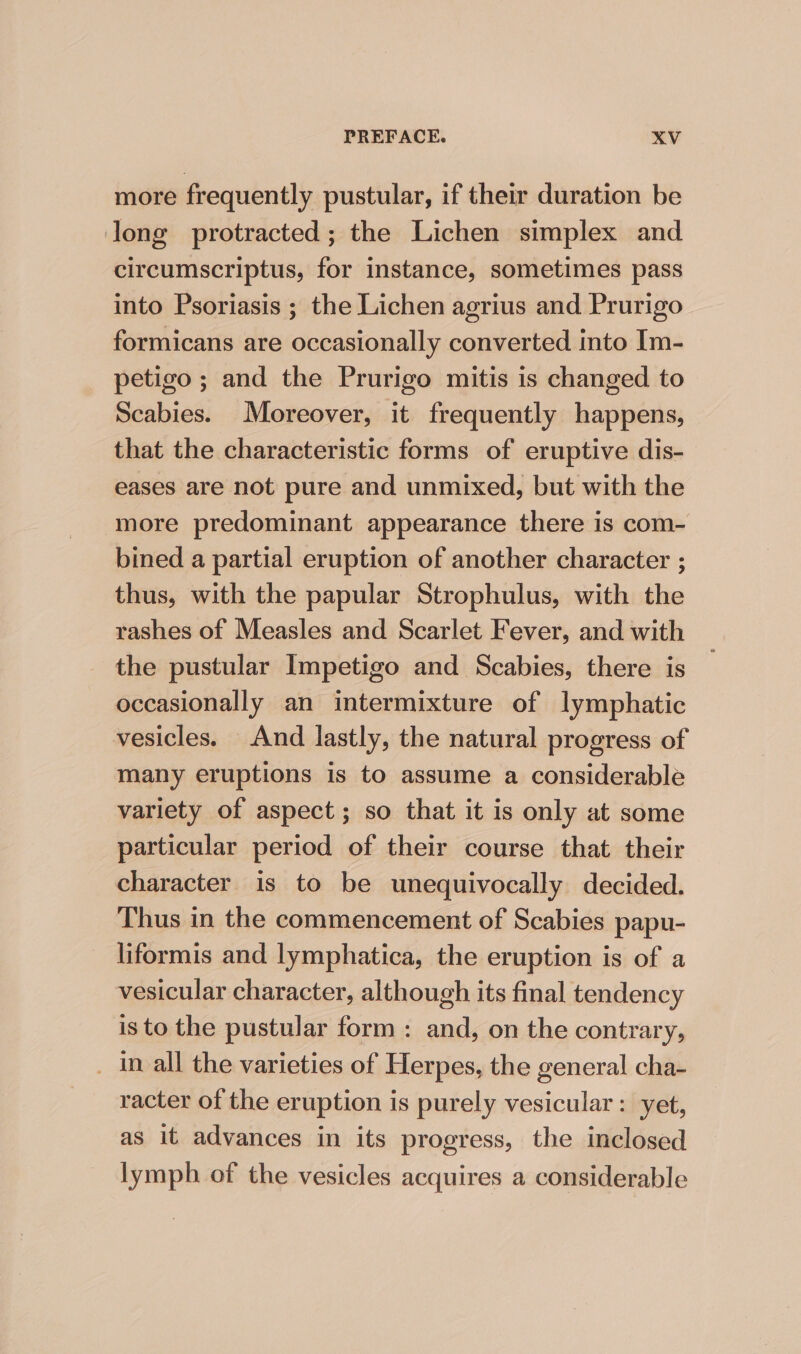 more frequently pustular, if their duration be long protracted; the Lichen simplex and circumscriptus, for instance, sometimes pass into Psoriasis ; the Lichen agrius and Prurigo formicans are occasionally converted into Im- petigo ; and the Prurigo mitis is changed to Scabies. Moreover, it frequently happens, that the characteristic forms of eruptive dis- eases are not pure and unmixed, but with the more predominant appearance there is com- bined a partial eruption of another character ; thus, with the papular Strophulus, with the rashes of Measles and Scarlet Fever, and with the pustular Impetigo and Scabies, there is occasionally an intermixture of lymphatic vesicles. And lastly, the natural progress of many eruptions is to assume a considerable variety of aspect; so that it is only at some particular period of their course that their character is to be unequivocally decided. Thus in the commencement of Scabies papu- liformis and lymphatica, the eruption is of a vesicular character, although its final tendency is to the pustular form: and, on the contrary, _ in all the varieties of Herpes, the general cha- racter of the eruption is purely vesicular: yet, as it advances in its progress, the inclosed lymph of the vesicles acquires a considerable