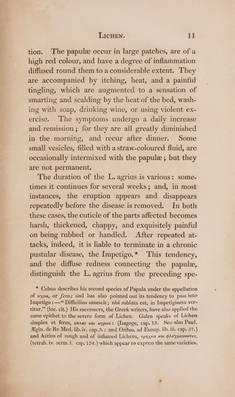 tion. The papule occur in large patches, are of a high red colour, and have a degree of inflammation diffused round them to a besasideralile extent. ‘They are accompanied by itching, heat, and a painful tingling, which are augmented to a sensation of smarting and scalding by the heat of the bed, wash- ing with soap, drinking wine, or using violent ex- ercise. The symptoms undergo a daily increase and remission; for they are all greatly diminished in the morning, and recur after dinner. Some smali vesicles, filled with a straw-coloured fluid, are occasionally intermixed with the papule ; but they are not permanent. | The duration of the L. agrius is various: some- times it continues for several weeks; and, in most instances, the eruption appears and disappears repeatedly before the disease is removed. In both these cases, the cuticle of the parts affected becomes harsh, thickened, chappy, and exquisitely painful on being rubbed or handled. After repeated at- tacks, indeed, it is liable to terminate in a chronic pustular disease, the Impetigo.* This tendency, and the diffuse redness connecting the papule, * Celsus describes his second species of Papula under the appellation of aypia, or fera; and has also pointed out its tendency to pass inte Impetigo : —“ Difficilius sanescit; nisi sublata est, in Impetiginem ver- titur.” (loc. cit.) His successors, the Greek writers, have also applied the same epithet to the severe form of Lichen. Galen speaks of Lichen simplex et ferus, amass xa aypios: (Isagoge, cap. 13. See also Paul. Aigin. de Re Med. lib.iv. cap.3.: and Oribas. ad Eunap. lib. il. cap. 57.) and Aétius of rough and of inflamed Lichens, rpnxets Kas pAeypatvoyres, (tetrab. iv. serm.i. cap. 154.) which appear to express the same varieties.