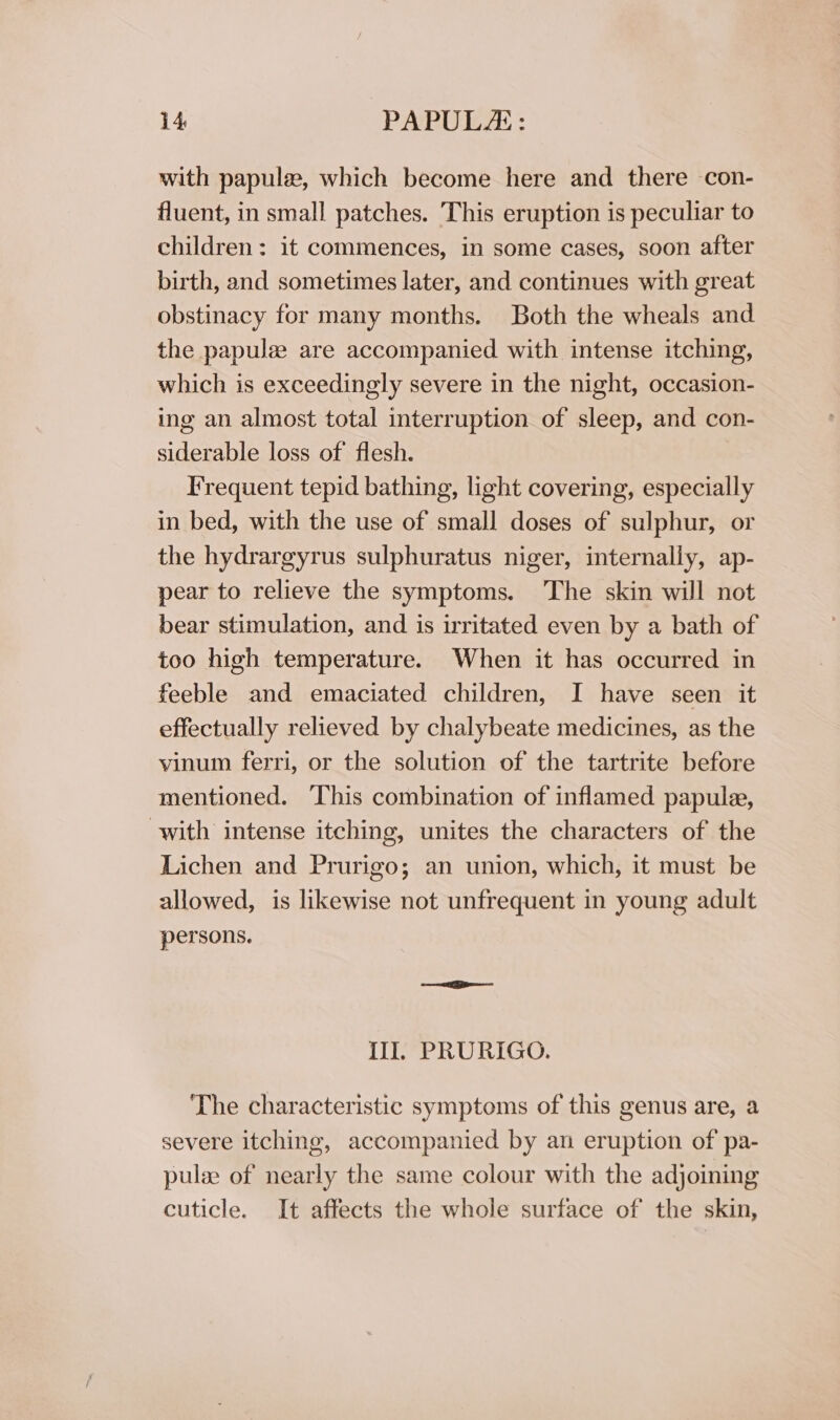 with papule, which become here and there con- fluent, in small patches. This eruption is peculiar to children: it commences, in some cases, soon after birth, and sometimes later, and continues with great obstinacy for many months. Both the wheals and the papulee are accompanied with intense itching, which is exceedingly severe in the night, occasion- ing an almost total interruption of sleep, and con- siderable loss of flesh. Frequent tepid bathing, light covering, especially in bed, with the use of small doses of sulphur, or the hydrargyrus sulphuratus niger, internally, ap- pear to relieve the symptoms. The skin will not bear stimulation, and is irritated even by a bath of too high temperature. When it has occurred in feeble and emaciated children, I have seen it effectually relieved by chalybeate medicines, as the vinum ferri, or the solution of the tartrite before mentioned. This combination of inflamed papule, with intense itching, unites the characters of the Lichen and Prurigo; an union, which, it must be allowed, is likewise not unfrequent in young adult persons. Ill. PRURIGO. The characteristic symptoms of this genus are, a severe itching, accompanied by an eruption of pa- pulse of nearly the same colour with the adjoining cuticle. It affects the whole surface of the skin,