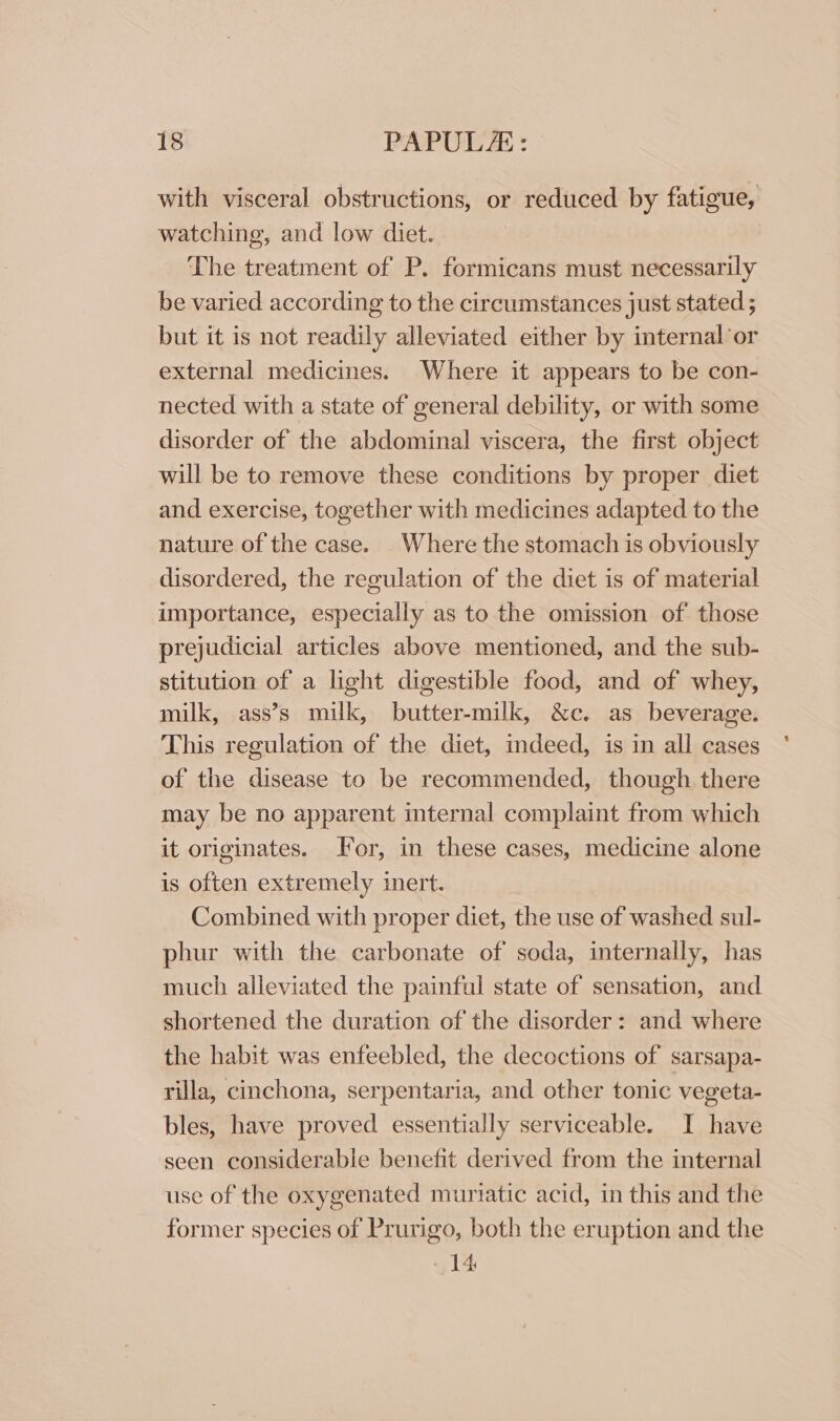 with visceral obstructions, or reduced by fatigue, watching, and low diet. The treatment of P. formicans must necessarily be varied according to the circumstances just stated ; but it is not readily alleviated either by internal or external medicines. Where it appears to be con- nected with a state of general debility, or with some disorder of the abdominal viscera, the first object will be to remove these conditions by proper diet and exercise, together with medicines adapted to the nature of the case. Where the stomach 1s obviously disordered, the regulation of the diet is of material importance, especially as to the omission of those prejudicial articles above mentioned, and the sub- stitution of a light digestible food, and of whey, milk, ass’s milk, butter-milk, &amp;c. as beverage. This regulation of the diet, indeed, is in all cases of the disease to be recommended, though there may be no apparent internal complaint from which it originates. Jor, in these cases, medicine alone is often extremely inert. Combined with proper diet, the use of washed sul- phur with the carbonate of soda, internally, has much alleviated the painful state of sensation, and shortened the duration of the disorder: and where the habit was enfeebled, the decoctions of sarsapa- rilla, cinchona, serpentaria, and other tonic vegeta- bles, have proved essentially serviceable. I have seen considerable benefit derived from the internal use of the oxygenated muriatic acid, in this and the former species of Prurigo, both the eruption and the 14