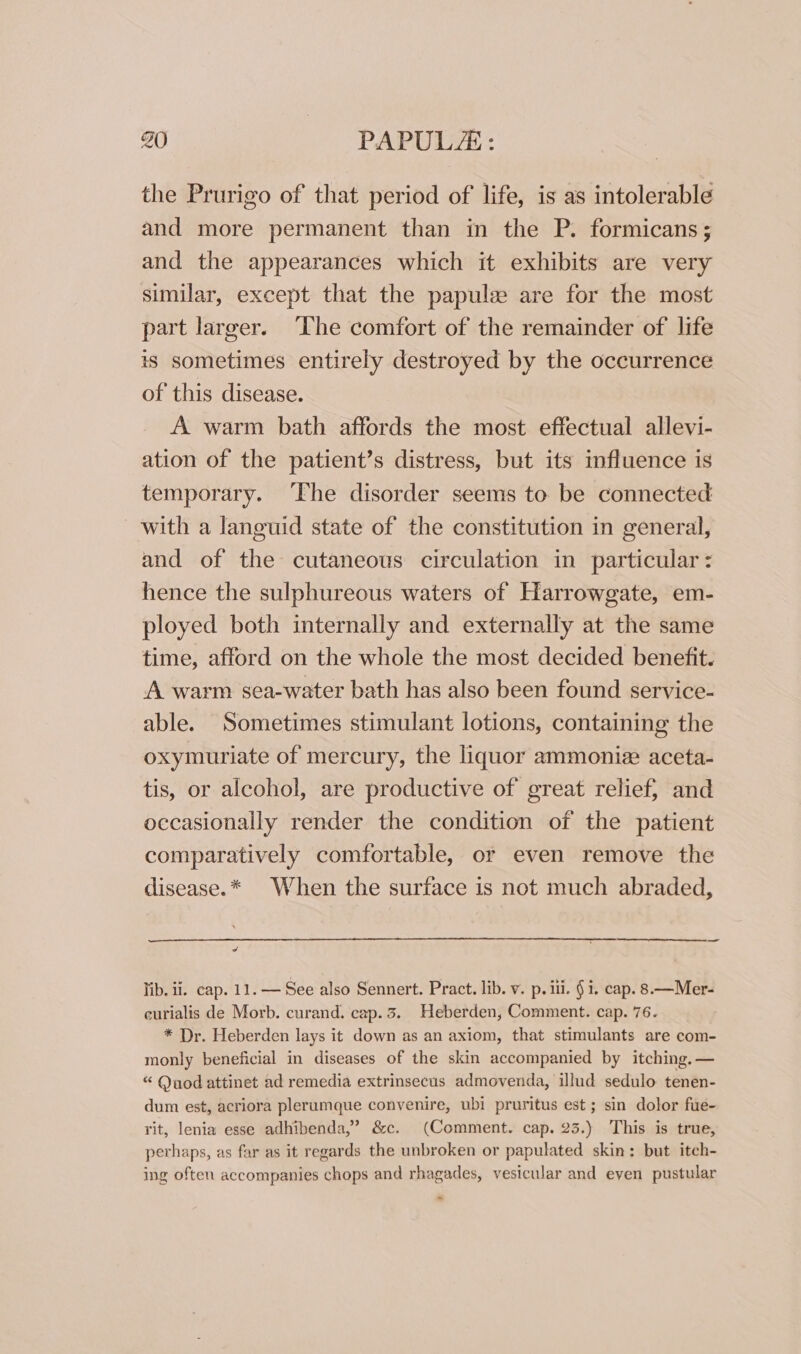 the Prurigo of that period of life, is as intolerable and more permanent than in the P. formicans; and the appearances which it exhibits are very similar, except that the papule are for the most part larger. The comfort of the remainder of life is sometimes entirely destroyed by the occurrence of this disease. A warm bath affords the most effectual allevi- ation of the patient’s distress, but its influence is temporary. ‘Fhe disorder seems to be connected with a languid state of the constitution in general, and of the cutaneous circulation in particular: hence the sulphureous waters of Harrowgate, em- ployed both internally and externally at the same time, afford on the whole the most decided benefit. A warm sea-water bath has also been found service- able. Sometimes stimulant lotions, containing the oxymuriate of mercury, the liquor ammoniz aceta- tis, or alcohol, are productive of great relief; and occasionally render the condition of the patient comparatively comfortable, or even remove the disease.* When the surface is not much abraded, og lib. ii. cap. 11. — See also Sennert. Pract. lib. v. p. iii. § i. cap. 8—Mer- curialis de Morb. curand. cap. 3. Heberden, Comment. cap. 76. * Dr. Heberden lays it down as an axiom, that stimulants are com- monly beneficial in diseases of the skin accompanied by itching. — “ Quod attinet ad remedia extrinsecus admovenda, illud sedulo tenen- dum est, acriora plerumque convenire, ubi pruritus est ; sin dolor fue- rit, lenia esse adhibenda,’ &amp;c. (Comment. cap. 23.) This is true, perhaps, as far as it regards the unbroken or papulated skin: but itch- ing often accompanies chops and rhagades, vesicular and eyen pustular ~