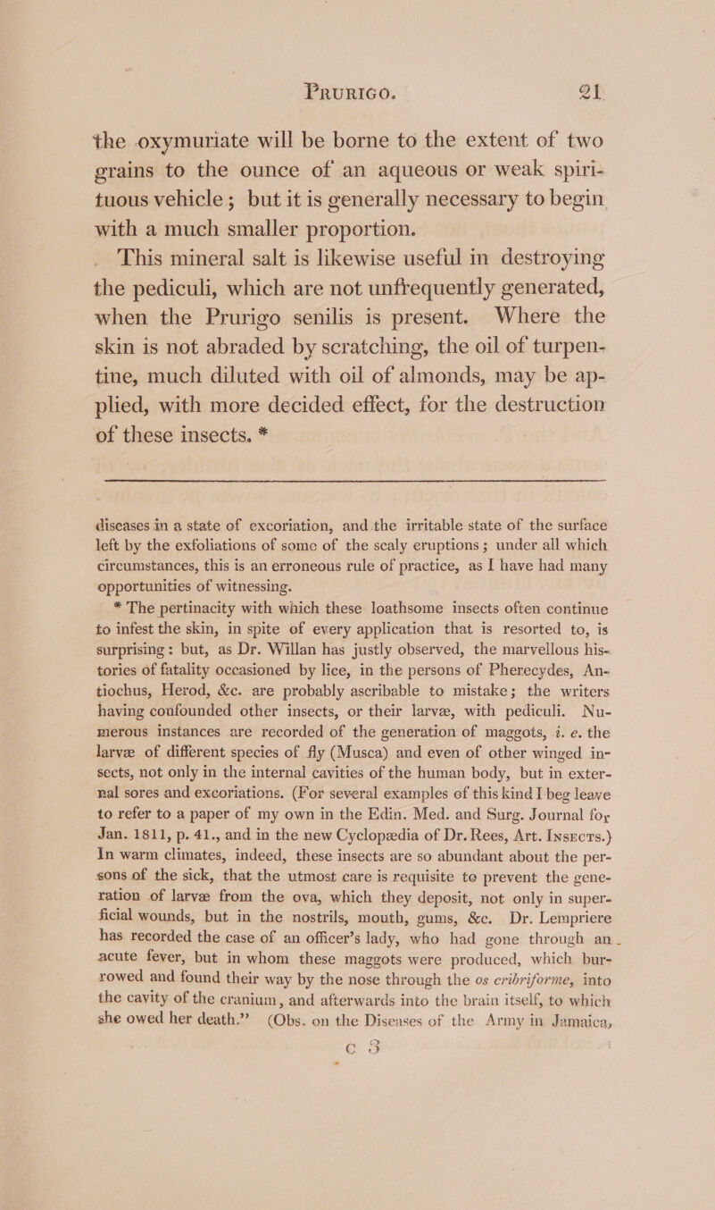 the oxymuriate will be borne to the extent of two grains to the ounce of an aqueous or weak spiri- tuous vehicle; but it is generally necessary to begin with a much smaller proportion. This mineral salt is likewise useful in destroying the pediculi, which are not unfrequently generated, when the Prurigo senilis is present. Where the skin is not abraded by scratching, the oil of turpen- tine, much diluted with oil of almonds, may be ap- plied, with more decided effect, for the destruction of these insects. * diseases in a state of excoriation, and.the irritable state of the surface left by the exfoliations of some of the scaly eruptions; under all which circumstances, this is an erroneous rule of practice, as I have had many opportunities of witnessing. * The pertinacity with which these loathsome insects often continue to infest the skin, in spite ef every application that is resorted to, is surprising: but, as Dr. Willan has justly observed, the marvellous his- tories of fatality occasioned by lice, in the persons of Pherecydes, An- tiochus, Herod, &amp;c. are probably ascribable to mistake; the writers having coufounded other insects, or their larvee, with pediculi. Nu- merous instances are recorded of the generation of maggots, 7. e. the larve of different species of fly (Musca) and even of other winged in- sects, not only in the internal cavities of the human body, but in exter- nal sores and excoriations. (For several examples ef this kind I beg leave to refer to a paper of my own in the Edin. Med. and Surg. Journal foy Jan. 1811, p. 41., and in the new Cyclopeedia of Dr. Rees, Art. Insects.) _ In warm climates, indeed, these insects are so abundant about the per- sons of the sick, that the utmost care is requisite te prevent the gene- ration of larvae from the ova, which they deposit, not only in super- ficial wounds, but in the nostrils, mouth, gums, &amp;c. Dr. Lempriere has recorded the case of an officer’s lady, who had gone through an_ acute fever, but in whom these maggots were produced, which bur- rowed and found their way by the nose through the os cribriforme, into the cavity of the cranium, and afterwards into the brain itself, to which she owed her death.” (Obs. on the Diseases of the Army in Jamaica, CO ”