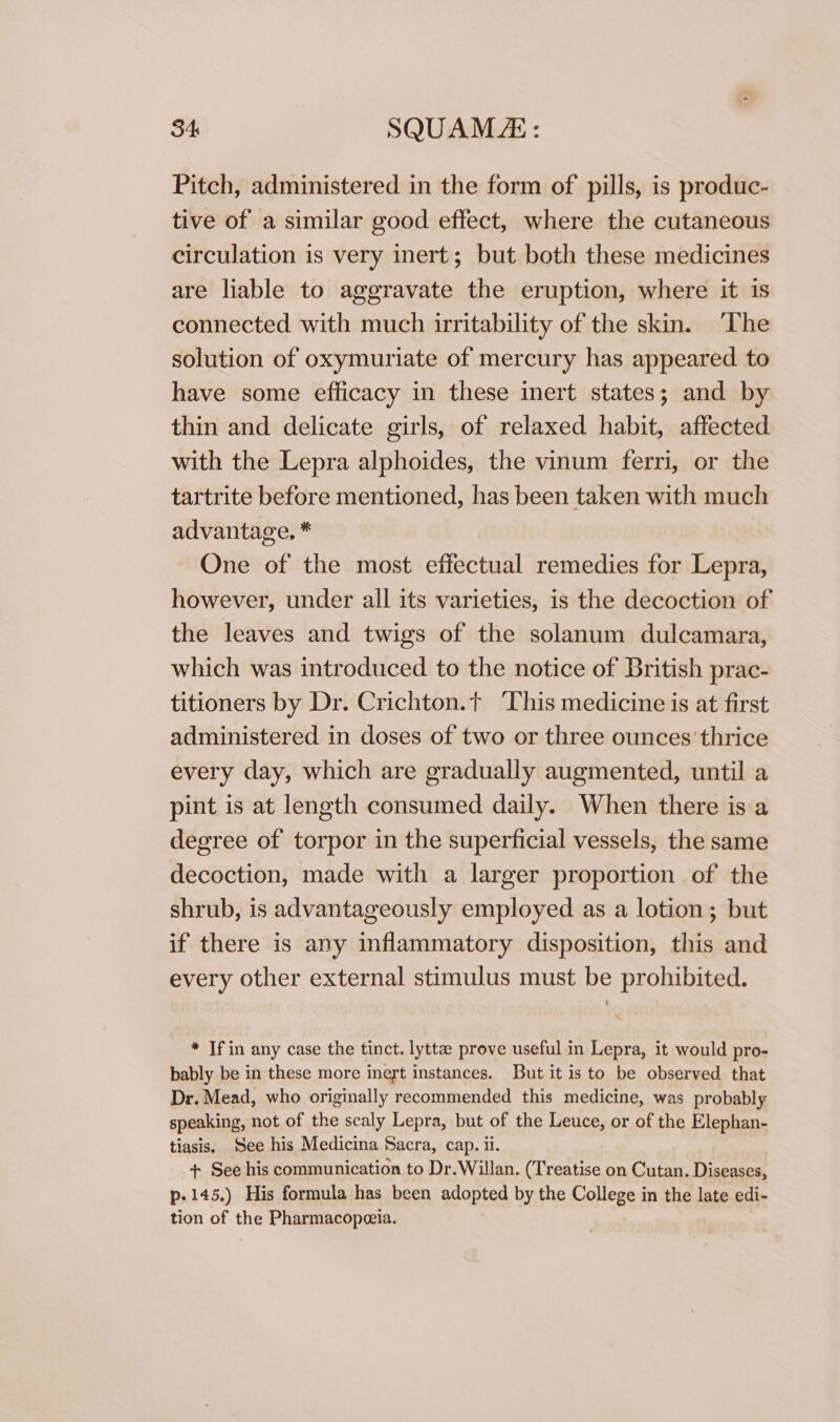 Pitch, administered in the form of pills, is produc- tive of a similar good effect, where the cutaneous circulation is very inert; but both these medicines are liable to aggravate the eruption, where it is connected with much irritability of the skin. ‘The solution of oxymuriate of mercury has appeared. to have some efficacy in these inert states; and by thin and delicate girls, of relaxed habit, affected with the Lepra alphoides, the vinum ferri, or the tartrite before mentioned, has been taken with much advantage. * One of the most effectual remedies for Lepra, however, under all its varieties, is the decoction of the leaves and twigs of the solanum dulcamara, which was introduced to the notice of British prac- titioners by Dr. Crichton.t ‘This medicine is at first administered in doses of two or three ounces thrice every day, which are gradually augmented, until a pint is at length consumed daily. When there isa degree of torpor in the superficial vessels, the same decoction, made with a larger proportion of the shrub, is advantageously employed as a lotion; but if there is any inflammatory disposition, this and every other external stimulus must be prohibited. * If in any case the tinct. lytte prove useful in Lepra, it would pro- bably be in these more inert instances. But it is to be observed that Dr. Mead, who originally recommended this medicine, was probably speaking, not of the scaly Lepra, but of the Leuce, or of the Elephan- tiasis. See his Medicina Sacra, cap. ii. + See his communication to Dr. Willan. (Treatise on Cutan. Diseases, p-145.) His formula has been adopted by the College in the late edi- tion of the Pharmacopezia.