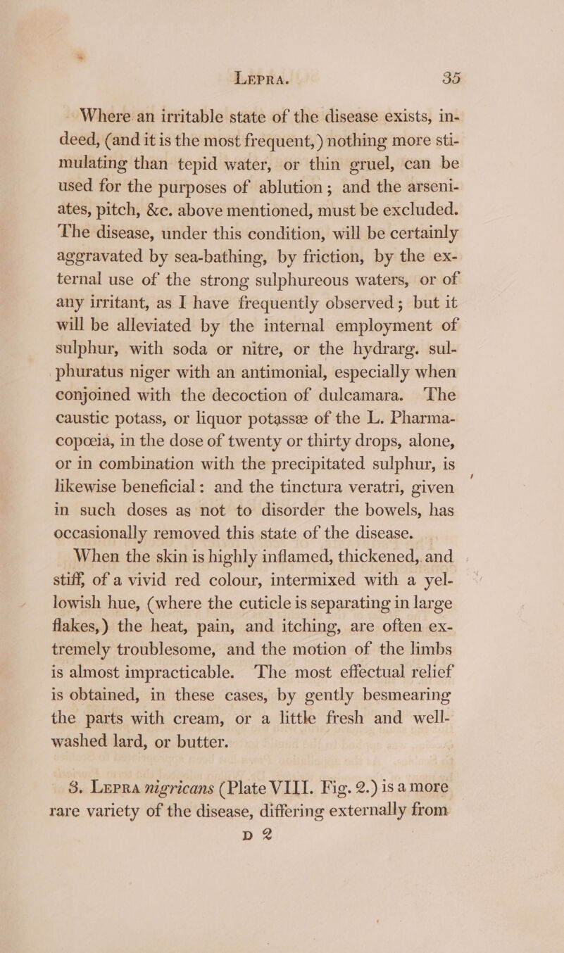 Where. an irritable state of the disease exists, in- deed, (and it is the most frequent, ) nothing more sti- mulating than tepid water, or thin gruel, can be used for the purposes of ablution; and the arseni- ates, pitch, &amp;c. above mentioned, must be excluded. The disease, under this condition, will be certainly aggravated by sea-bathing, by friction, by the ex- ternal use of the strong sulphureous waters, or of any irritant, as I have frequently observed; but it will be alleviated by the internal employment of sulphur, with soda or nitre, or the hydrarg. sul- -phuratus niger with an antimonial, especially when conjoined with the decoction of dulcamara. ‘The caustic potass, or liquor potassee of the L. Pharma- copeeia, in the dose of twenty or thirty drops, alone, or in combination with the precipitated sulphur, is likewise beneficial: and the tinctura veratri, given in such doses as not to disorder the bowels, has occasionally removed this state of the disease. _ When the skin is highly inflamed, thickened, and. stiff, of a vivid red colour, intermixed with a yel- lowish hue, (where the cuticle is separating in large flakes,) the heat, pain, and itching, are often ex- tremely troublesome, and the motion of the limbs is almost impracticable. ‘The most effectual relief is obtained, in these cases, by gently besmearing the parts with cream, or a little fresh and well- washed lard, or butter. 3. Lepra nigricans (Plate VILI. Fig. 2.) is a more rare variety of the disease, differing externally from D2 |