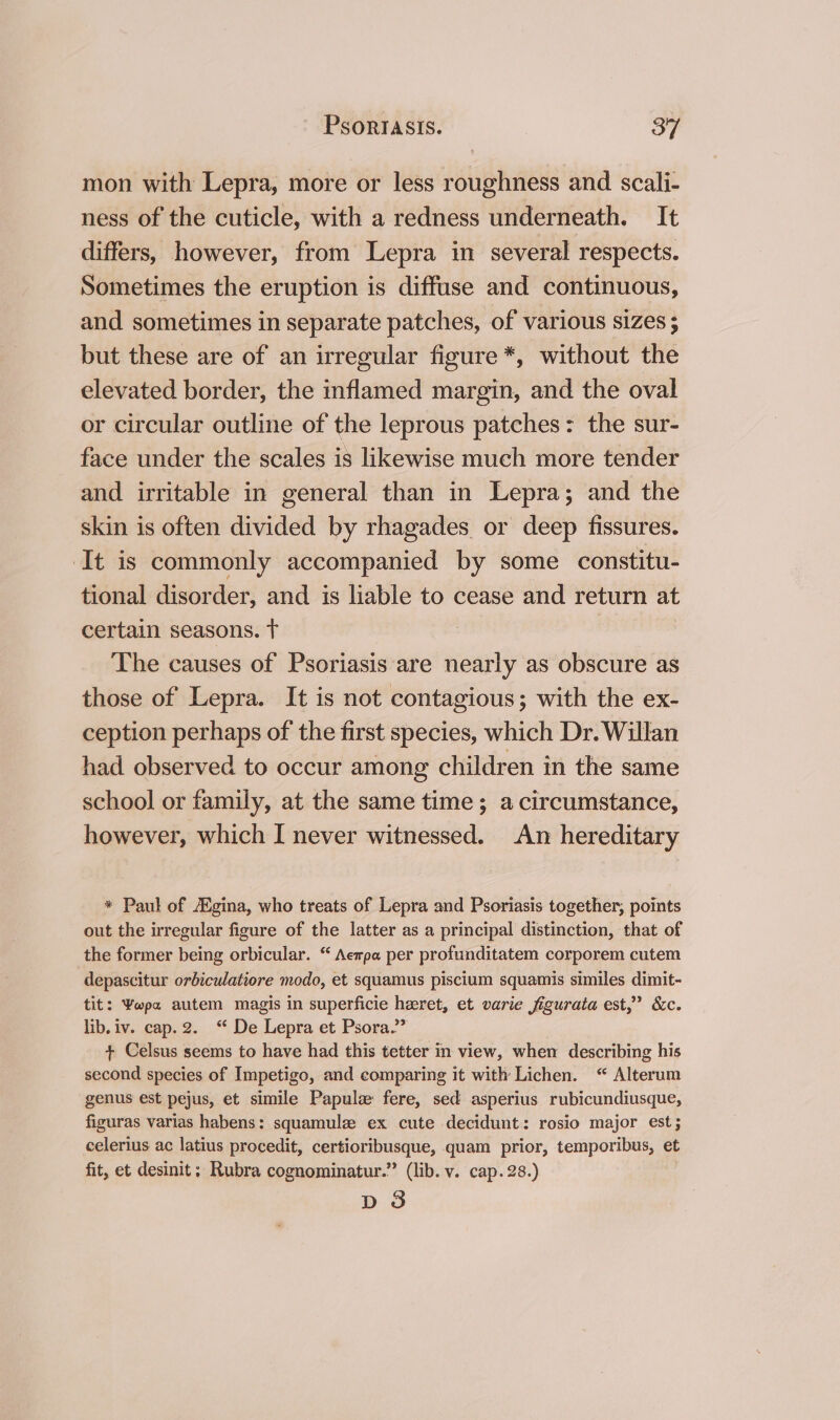 mon with Lepra, more or less roughness and scali- ness of the cuticle, with a redness underneath. It differs, however, from Lepra in several respects. Sometimes the eruption is diffuse and continuous, and sometimes in separate patches, of various sizes ; but these are of an irregular figure*, without the elevated border, the inflamed margin, and the oval or circular outline of the leprous patches: the sur- face under the scales is likewise much more tender and irritable in general than in Lepra; and the skin is often divided by rhagades or deep fissures. ‘It is commonly accompanied by some constitu- tional disorder, and is liable to cease and return at certain seasons. t The causes of Psoriasis are nearly as obscure as those of Lepra. It is not contagious; with the ex- ception perhaps of the first species, which Dr. Willan had observed to occur among children in the same school or family, at the same time ; a circumstance, however, which I never witnessed. An hereditary * Paul of Egina, who treats of Lepra and Psoriasis together, points out the irregular figure of the latter as a principal distinction, that of the former being orbicular. “ Aempa per profunditatem corporem cutem depascitur orbiculatiore modo, et squamus piscium squamis similes dimit- tit: Ywpa autem magis in superficie heret, et varie figurata est,” &amp;c. lib. iv. cap. 2. ‘ De Lepra et Psora.”” + Celsus seems to have had this tetter in view, when describing his second species of Impetigo, and comparing it with Lichen. “ Alterum genus est pejus, et simile Papulz fere, sed asperius rubicundiusque, figuras varias habens: squamulee ex cute decidunt: rosio major est; celerius ac latius procedit, certioribusque, quam prior, temporibus, et fit, et desinit; Rubra cognominatur.” (lib. v. cap. 28.) D3