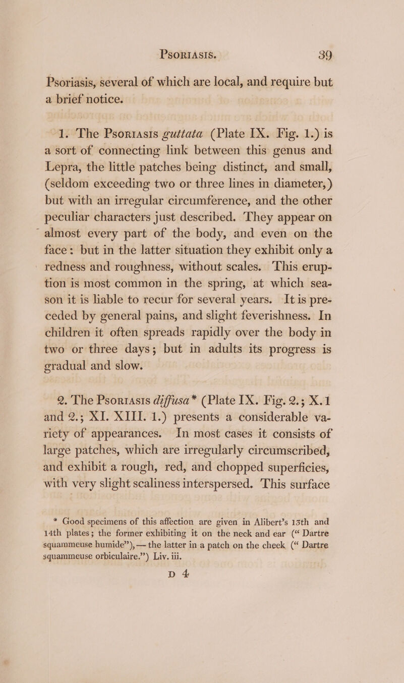 Psoriasis, several of which are local, and require but a brief notice. 1. The Psoriasis guttata (Plate IX. Fig. 1.) is a sort of connecting link between this genus and Lepra, the little patches being distinct, and small, (seldom exceeding two or three lines in diameter, ) but with an irregular circumference, and the other peculiar characters just described. ‘They appear on ~ almost every part of the body, and even on the face: but in the latter situation they exhibit only a _ redness and roughness, without scales. ‘This erup- tion is most common in the spring, at which sea- son it is hable to recur for several years. It is pre- ceded by general pains, and slight feverishness. In children it often spreads rapidly over the body in two or three days; but in adults its progress is gradual and slow. 2. The Psoriasis diffusa* (Plate IX. Fig. 2.5 X.1 and 2.; XI. XIII. 1.) presents a considerable va- riety of appearances. In most cases it consists of large patches, which are irregularly circumscribed, and exhibit a rough, red, and chopped superficies, with very slight scaliness interspersed. This surface * Good specimens of this affection are given in Alibert’s 13th and 14th plates; the former exhibiting it on the neck and ear (“ Dartre squammeuse humide”’), — the latter in a patch on the cheek (“ Dartre squammeuse orbiculaire.’”’) Liv. iii. D 4