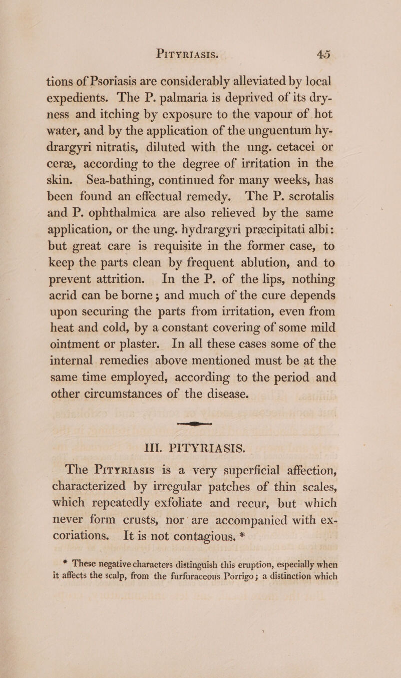 tions of Psoriasis are considerably alleviated by local expedients. The P. palmaria is deprived of its dry- ness and itching by exposure to the vapour of hot water, and by the application of the unguentum hy- drargyri nitratis, diluted with the ung. cetacei or cere, according to the degree of irritation in the skin. Sea-bathing, continued for many weeks, has been found an effectual remedy. The P. scrotalis and P. ophthalmica are also relieved by the same application, or the ung. hydrargyri preecipitati albi: but great care is requisite in the former case, to keep the parts clean by frequent ablution, and to prevent attrition. In the P. of the lips, nothing acrid can be borne ; and much of the cure depends upon securing the parts from irritation, even from heat and cold, by a constant covering of some mild ointment or plaster. In all these cases some of the internal remedies above mentioned must be at the same time employed, according to the period and other circumstances of the disease. =e Il. PITYRIASIS. - _ The Priryrrasis is a very superficial affection, characterized by irregular patches of thin scales, which repeatedly exfoliate and recur, but which never form crusts, nor’ are accompanied with ex- coriations. It is not contagious. * * These negative characters distinguish this eruption, especially when it affects the scalp, from the furfuraceous Porrigo; a distinction which