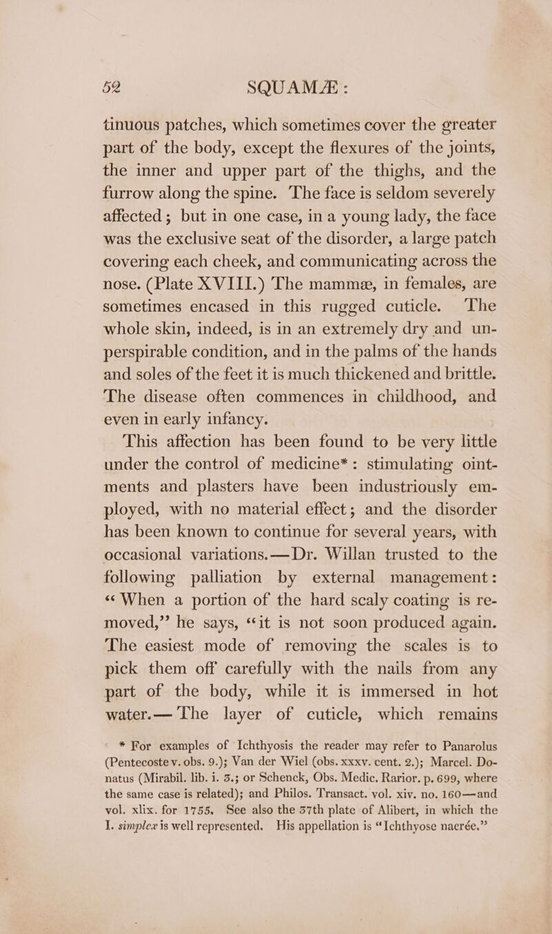 tinuous patches, which sometimes cover the greater part of the body, except the flexures of the joints, the inner and upper part of the thighs, and the furrow along the spine. The face is seldom severely affected ; but in one case, in a young lady, the face was the exclusive seat of the disorder, a large patch covering each cheek, and communicating across the nose. (Plate X VIII.) The mamme, in females, are sometimes encased in this rugged cuticle. The whole skin, indeed, is in an extremely dry and un- perspirable condition, and in the palms of the hands and soles of the feet it is much thickened and brittle. The disease often commences in childhood, and even in early infancy. This affection has been found to be very little under the control of medicine*: stimulating oint- ments and plasters have been industriously em- ployed, with no material effect; and the disorder has been known to continue for several years, with occasional variations. —Dr. Willan trusted to the following palliation by external management: «When a portion of the hard scaly coating is re- moved,” he says, “it is not soon produced again. The easiest mode of removing the scales is to pick them off carefully with the nails from any part of the body, while it is immersed in hot water.— The layer of cuticle, which remains * For examples of Ichthyosis the reader may refer to Panarolus (Pentecoste v. obs. 9.); Van der Wiel (obs. xxxv. cent. 2.); Marcel. Do- natus (Mirabil. lib. i. 3.; or Schenck, Obs. Medic. Rarior. p. 699, where the same case is related); and Philos. Transact. vol. xiv. no. 160—and vol. xlix. for 1755. See also the 37th plate of Alibert, in which the I. simplex is well represented. His appellation is “Ichthyose naerée.”