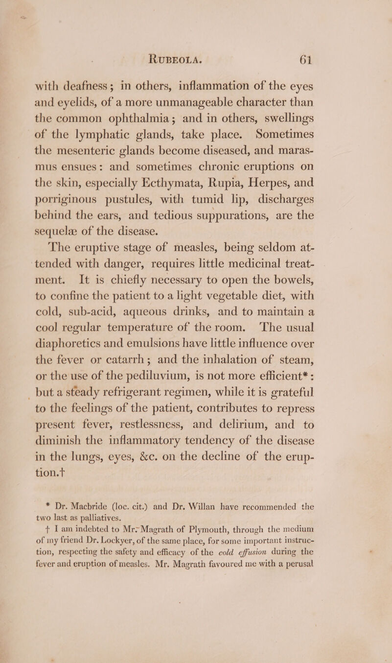 with deafness; in others, inflammation of the eyes and eyelids, of a more unmanageable character than the common ophthalmia; and in others, swellings of the lymphatic glands, take place. Sometimes the mesenteric glands become diseased, and maras- mus ensues: and sometimes chronic eruptions on the skin, especially Ecthymata, Rupia, Herpes, and porriginous pustules, with tumid lip, discharges behind the ears, and tedious suppurations, are the sequelze of the disease. The eruptive stage of measles, being seldom at- tended with danger, requires little medicinal treat- ment. It is chiefly necessary to open the bowels, to confine the patient to a light vegetable diet, with cold, sub-acid, aqueous drinks, and to maintain a cool regular temperature of the room. ‘The usual diaphoretics and emulsions have little influence over the fever or catarrh; and the inhalation of steam, or the use of the pediluvium, is not more efficient* : _ but a steady refrigerant regimen, while it is grateful to the feelings of the patient, contributes to repress present fever, restlessness, and delirium, and to diminish the inflammatory tendency of the disease in the lungs, eyes, &amp;c. on the decline of the erup- tion.t * Dr. Macbride (loc. cit.) and Dr. Willan have recommended the two last as palliatives. + I am indebted to Mr&gt; Magrath of Plymouth, through the medium of my friend Dr. Lockyer, of the same place, for some important instruc- tion, respecting the safety and efficacy of the cold effusion during the fever and eruption of measles. Mr. Magrath favoured me with a perusal