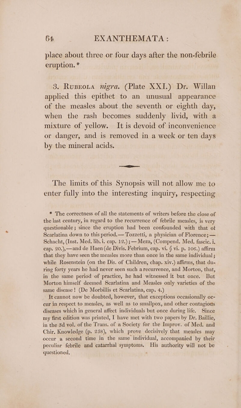 place about three or four days after the non-febrile eruption. * 38. Rusrota mgra. (Plate XXI.) Dr. Willan applied this epithet to an unusual appearance of the measles about the seventh or eighth day, when the rash becomes suddenly livid, with a mixture of yellow. It is devoid of inconvenience or danger, and is removed in a week or ten days by the mineral acids. The limits of this Synopsis will not allow me to enter fully into the interesting inquiry, respecting * The correctness of all the statements of writers before the close of the last century, in regard to the recurrence of febrile measles, is very questionable ; since the eruption had been confounded with that of Scarlatina down to this period. — Tozzetti, a physician of Florence; — Schacht, (Inst. Med. lib. i. cap. 12.) ; — Meza, (Compend. Med. fascic. i. cap. 20.),—and de Haen (de Divis. Febrium, cap. vi. § vi. p. 106.) affirm that they have seen the measles more than once in the same individual ; while Rosenstein (on the Dis. of Children, chap. xiv.) affirms, that du- ring forty years he had never seen such arecurrence, and Morton, that, in the same period of practice, he had witnessed it but once. But Morton himself deemed Scarlatina and Measles only varieties of the same disease! (De Morbillis et Scarlatina, cap. 4.) It cannot now be doubted, however, that exceptions occasionally oc- cur in respect to measles, as well as to smallpox, and other contagious diseases which in general affect individuals but once during life. Since my first edition was printed, I have met with two papers by Dr. Baillie, in the 3d vol. of the Trans. of a Society for the Improv. of Med. and Chir. Knowledge (p. 258), which prove decisively that measles may occur a second time in the same individual, accompanied by their peculiar febrile and catarrhal symptoms. His authority will not be questioned,