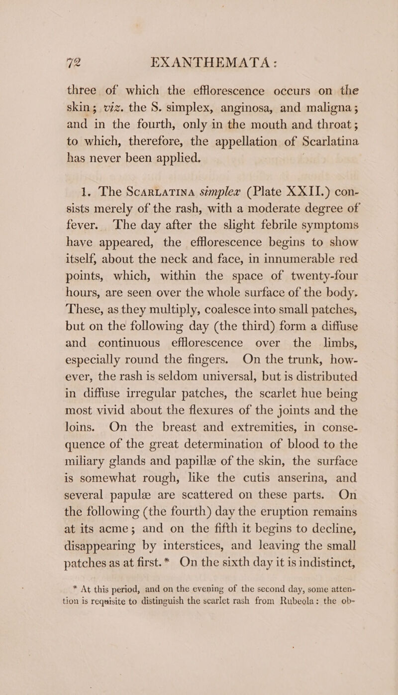 three of which the efflorescence occurs on the skin; vz. the S. simplex, anginosa, and maligna ; and in the fourth, only in the mouth and throat ; to which, therefore, the appellation of Scarlatina has never been applied. 1. The Scaruatina simpler (Plate XXII.) con- sists merely of the rash, with a moderate degree of fever. ‘The day after the slight febrile symptoms have appeared, the efflorescence begins to show itself, about the neck and face, in innumerable red points, which, within the space of twenty-four hours, are seen over the whole surface of the body. These, as they multiply, coalesce into small patches, but on the following day (the third) form a diffuse and continuous efflorescence over the _ limbs, especially round the fingers. On the trunk, how- ever, the rash is seldom universal, but is distributed in diffuse irregular patches, the scarlet hue being most vivid about the flexures of the joints and the loins. On the breast and extremities, in conse- quence of the great determination of blood to the miliary glands and papille of the skin, the surface is somewhat rough, like the cutis anserina, and several papulz are scattered on these parts. On the following (the fourth) day the eruption remains at its acme; and on the fifth it begins to decline, disappearing by interstices, and leaving the small patches as at first.* On the sixth day it is indistinct, * At this period, and on the evening of the second day, some atten- tion is requisite to distinguish the scarlet rash from Rubeola: the ob-