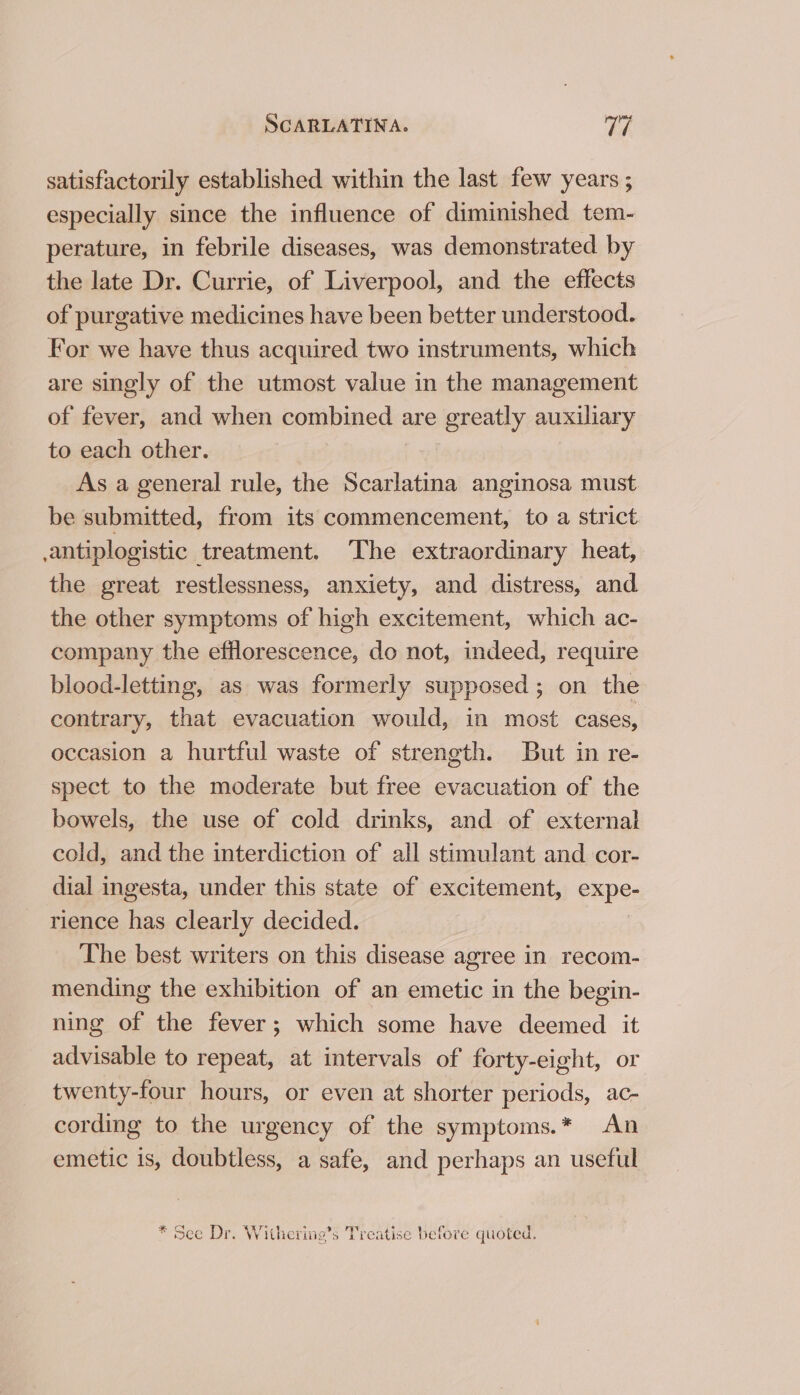 satisfactorily established within the last few years ; especially since the influence of diminished tem- perature, in febrile diseases, was demonstrated by the late Dr. Currie, of Liverpool, and the effects of purgative medicines have been better understood. For we have thus acquired two instruments, which are singly of the utmost value in the management of fever, and when combined are greatly auxiliary to each other. As a general rule, the Scarlatina anginosa must be submitted, from its commencement, to a strict .antiplogistic treatment. The extraordinary heat, the great restlessness, anxiety, and distress, and the other symptoms of high excitement, which ac- company the efflorescence, do not, indeed, require blood-letting, as was formerly supposed; on the contrary, that evacuation would, in most cases, occasion a hurtful waste of strength. But in re- spect to the moderate but free evacuation of the bowels, the use of cold drinks, and of external cold, and the interdiction of all stimulant and cor- dial ingesta, under this state of excitement, expe- rience has clearly decided. The best writers on this disease agree in recom- mending the exhibition of an emetic in the begin- ning of the fever; which some have deemed it advisable to repeat, at intervals of forty-eight, or twenty-four hours, or even at shorter periods, ac- cording to the urgency of the symptoms.* An emetic is, doubtless, a safe, and perhaps an useful * See Dr. Withering’s Treatise before quoted.