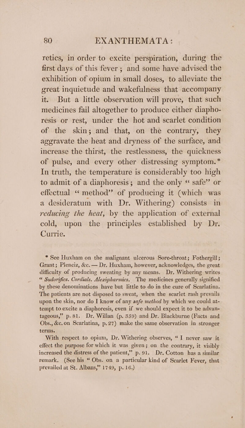 retics, in order to excite perspiration, during the first days of this fever ; and some have advised the exhibition of opium in small doses, to alleviate the great inquietude and wakefulness that accompany it. But a little observation will prove, that such medicines fail altogether to produce either diapho- resis or rest, under the hot and scarlet condition of the skin; and that, on the contrary, they aggravate the heat and dryness of the surface, and increase the thirst, the restlessness, the quickness of pulse, and every other distressing symptom.” In truth, the temperature is considerably too high to admit of a diaphoresis; and the only “ safe’’ or effectual ‘* method” of producing it (which was a desideratum with Dr. Withering) consists in reducing the heat, by the application of external cold, upon the principles established by Dr. Currie, | * See Huxham on the malignant ulcerous Sore-throat; Fothergill ; Grant; Plenciz, &amp;c. — Dr. Huxham, however, acknowledges, the great difficulty of producing sweating by any means. Dr. Withering writes “ Sudorifics. Cordials. Alexipharmics. 'The medicines generally signified by these denominations have but little to do in the cure of Scarlatina. The patients are not disposed to sweat, when the scarlet rash prevails upon the skin, nor do I know of any safe method by which we could at- tempt to excite a diaphoresis, even if we should expect it to be advan- tageous,” p.81. Dr. Willan (p. 359) and Dr. Blackburne (Facts and Obs., &amp;c.on Scarlatina, p.27) make the same observation in stronger terms. With respect to opium, Dr. Withering observes, “ I neyer saw it effect the purpose for which it was given; on the contrary, it visibly increased the distress of the patient,” p.91. Dr. Cotton has a similar remark. (See his “ Obs. on a particular kind of Scarlet Fever, that prevailed at St. Albans,” 1749, p. 16.)