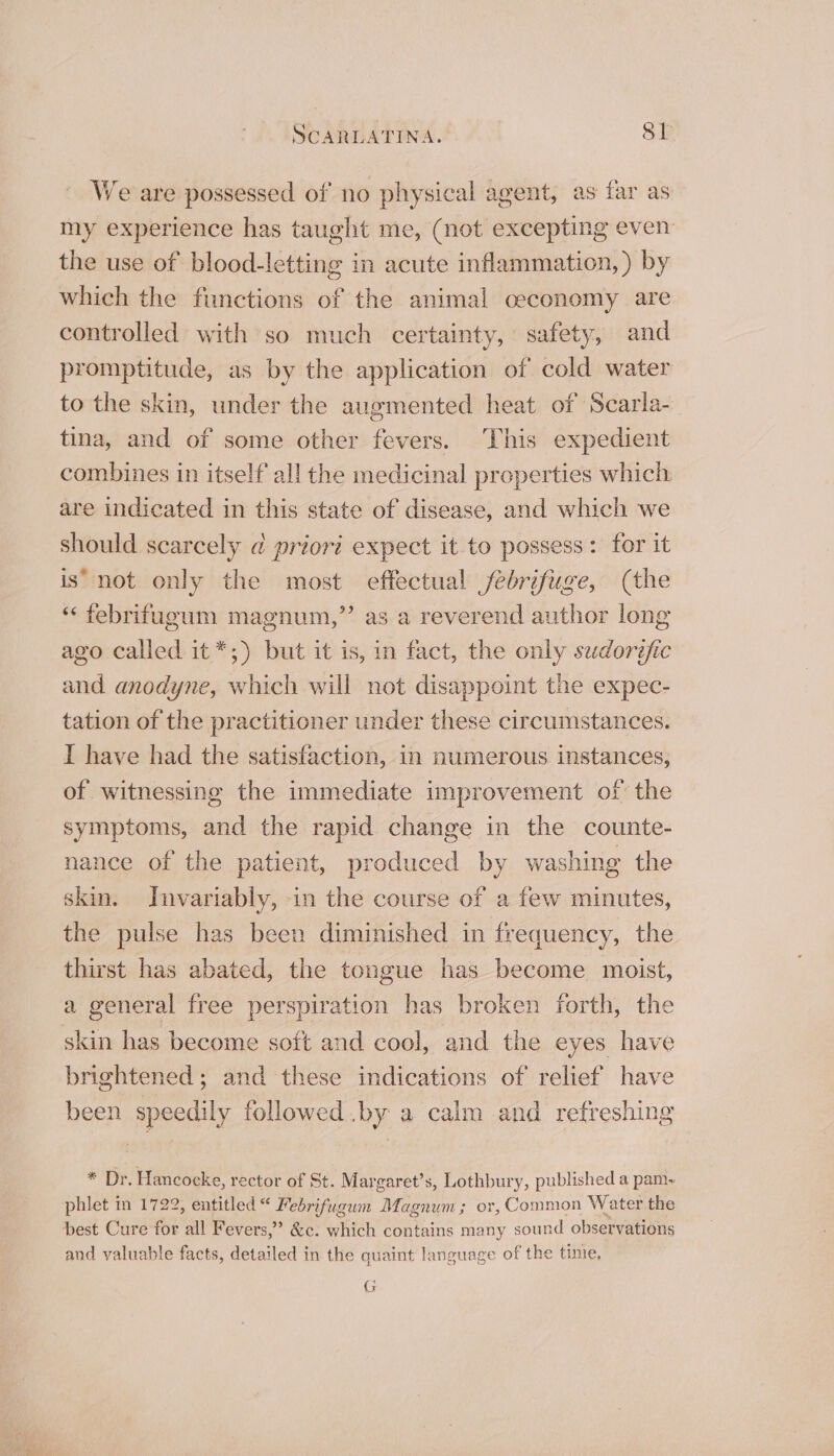 We are possessed of no physical agent, as far as my experience has taught me, (not excepting even the use of blood-letting in acute inflammation, ) by which the functions of the animal ceconomy are controlled with so much certainty, safety, and promptitude, as by the application of cold water to the skin, under the augmented heat of Scarla- tina, and of some other fevers. This expedient combines in itself all the medicinal properties which are indicated in this state of disease, and which we should scarcely @ priori expect it to possess: for it is’ not only the most effectual febrifuge, (the “‘ febrifugum magnum,” as a reverend author long ago called it *;) but it is, in fact, the only sudorefic and anodyne, which will not disappoint the expec- tation of the practitioner under these circumstances. I have had the satisfaction, in numerous instances, of witnessing the immediate improvement of’ the symptoms, and the rapid change in the counte- nance of the patient, produced by washing the skin. Invariably, in the course of a few minutes, the pulse has been diminished in frequency, the thirst has abated, the tongue has become moist, a general free perspiration has broken forth, the skin has become soft and cool, and the eyes have brightened; and these indications of relief have been speedily followed .by a calm and refreshing * Dr. Hancocke, rector of St. Margaret’s, Lothbury, published a pamy phlet in 1722, entitled “ Febrifugum Magnum; or, Common Water the best Cure for all Fevers,” &amp;c. which contains many sound observations and valuable facts, detailed in the quaint language of the tinie, G